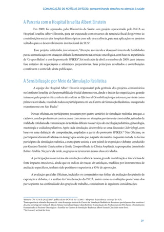 COMUNICAÇÃO DE NOTÍCIAS DIFÍCEIS: compartilhando desafios na atenção à saúde




A Parceria com o Hospital Israelita Albert Einstein
           Em 2009, foi aprovado, pelo Ministério da Saúde, um projeto apresentado pelo INCA ao
Hospital Israelita Albert Einstein, para ser executado com recursos de renúncia fiscal do governo às
contribuições sociais dos hospitais filantrópicos com selo de excelência, para sua aplicação em projetos
voltados para o desenvolvimento institucional do SUS.8

            Esse projeto, intitulado, inicialmente, “Atenção ao vínculo e desenvolvimento de habilidades
para a comunicação em situações difíceis do tratamento na atenção oncológica, com base na experiência
de ‘Grupos Balint’ e uso do protocolo SPIKES”, foi realizado de abril a setembro de 2009, com intensa
fase anterior de negociações e atividades preparatórias. Seus principais resultados e contribuições
constituem o conteúdo desta publicação.



A Sensibilização por Meio da Simulação Realística
           A equipe do Hospital Albert Einstein responsável pela gerência dos projetos comunitários
no Instituto Israelita de Responsabilidade Social demonstrou, desde o início das negociações, grande
interesse pelo projeto e fez a oferta de realizar as Oficinas de Sensibilização que estavam previstas como
primeira atividade, reunindo todos os participantes em seu Centro de Simulação Realística, inaugurado
recentemente em São Paulo.9

         Nessas oficinas, os participantes passaram por quatro cenários de simulação realística em que, a
cada vez, um dos profissionais contracenava com atores em situações previamente construídas, retiradas da
realidade cotidiana da comunicação de notícias difíceis nos serviços de oncologia pediátrica, ginecologia,
mastologia e cuidados paliativos. Após cada simulação, desenvolvia-se uma discussão (debriefing), com
base em uma definição de competências, ampliadas a partir do protocolo SPIKES.10 Nas Oficinas, os
participantes foram divididos em dois grupos sendo que, na parte da manhã, enquanto metade da turma
participava da simulação realística, a outra parte assistia a um painel de exposição e debates conduzido
por Gustavo Tenório Cunha sobre a Gestão Compartilhada da Clínica Ampliada, na perspectiva do método
Balint-Paidéia. Na parte da tarde, os grupos se revezaram nessas duas atividades.

         A participação nos cenários da simulação realística causou grande mobilização e teve efeitos de
forte impacto emocional, ainda que os índices de reação de satisfação, medidos por instrumentos de
avaliação	específicos,	tenham	sido	positivos	e	superiores	a	95%	de	aprovação.

         A avaliação geral das Oficinas, incluídos os comentários nas folhas de avaliação dos painéis de
exposição e debates, e a análise da Coordenação do INCA, assim como as avaliações posteriores dos
participantes na continuidade dos grupos de trabalho, conduziram às seguintes considerações:



8
 Portaria	GM	3276	de	28/12/2007,	publicada	no	DOU	de	31/12/2007	–	Hospitais	de	excelência	a	serviço	do	SUS.
9
 Essa experiência relatada do ponto de vista da equipe técnica do Centro de Simulação Realística e dos atores participantes dos cenários é
descrita no Artigo de Cristina S. Mizoi, Fabiane Carvalhais Regis e Lilian Bertozo, “Capacitação dos Profissionais do INCA para o Atendimento
Humanizado ao Paciente Oncológico e Familiar no Centro de Simulação Realística Albert Einstein”, incluído neste livro.
10
  Ver Anexo 2 ao final do livro.



                                                                                                                                        29
 