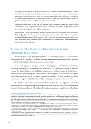 •	 A	participação	nos	cenários	causou	grande	mobilização	de	afetos	e	questões	inerentes	à	prática	clínica,	
              tratando-se de situações-limite de sofrimento tanto para os pacientes como para os profissionais. Os
              participantes requeriam um tempo maior para externarem seus sentimentos e elaborarem a experiência.
              A passagem para uma exposição de maior densidade teórica, ainda que fundada em casos clínicos, no
              período da tarde, ressentiu-se da falta desse espaço de elaboração.

           •	 Na	semana	seguinte,	após	ter	sido	feita	essa	avaliação	junto	ao	expositor,	iniciou-se	o	painel	da	tarde	
              com a abertura de um tempo para comentários sobre a experiência da manhã, o que possibilitou melhor
              aproveitamento da exposição e dos debates subsequentes.

           •	 De	modo	geral,	a	avaliação	posterior,	nos	grupos	de	trabalho,	indicou	que	o	programa,	apesar	de	excelente,	
              foi muito pesado e recomendou que fosse realizado em dois dias, sendo um dia todo para os cenários,
              com a possibilidade de dois cenários de manhã e dois a tarde, e um tempo maior para o debriefing. Além
              disso, acrescentou-se que o tema da “Gestão Compartilhada da Clínica Ampliada” poderia ser abordado
              em Seminário no Rio de Janeiro.



     A Experiência Balint-Paidéia e sua Articulação com o Tema da
     Comunicação de Más Notícias
              O cerne da metodologia do projeto de “Atenção ao Vínculo e Qualificação da Comunicação em
     Situações Difíceis do Tratamento Oncológico” inspira-se na experiência dos Grupos Balint11 adaptada
     ao contexto hospitalar e focada na comunicação de más notícias.

              A essa fonte, agregou-se, em seguida, o método Paidéia, graças ao conhecimento da experiência
     já realizada com equipes da atenção básica em Campinas, SP. Os Grupos Balint-Paidéia12 articulam o
     enfoque dos Grupos Balint ao método Paidéia13 desenvolvido por Gastão Wagner de Sousa Campos
     para a cogestão de coletivos e a gestão compartilhada da clínica ampliada e seus dispositivos: as equipes
     interprofissionais de referência; os projetos terapêuticos singulares e o apoio matricial, que foram
     amplamente incorporados à Política Nacional de Humanização da Atenção e Gestão do SUS.

              No entanto, o foco colocado na transmissão de más notícias deu a essa experiência um caráter
     muito particular: a convicção de adentrarmos a um território tabu, uma região de silêncio, plena de
     intensas vivências, acumuladas na vida cotidiana do hospital, na relação com os pacientes e seus familiares,


     11
       A proposta de Michael Balint, médico e psicanalista húngaro naturalizado inglês, foi construída para a formação de médicos generalistas
     com base em “Seminários de discussão a respeito de problemas psicológicos na prática médica”. Nesses seminários, os grupos funcionam como
     uma equipe de pesquisa sobre as relações médico-paciente, tendo como ponto de partida os relatos de caso sobre as dificuldades enfrentadas
     pelos participantes em sua prática clínica. São normalmente coordenados por um psicanalista e não têm prazo de duração predeterminado.
     Neles, o psicanalista atua sem assumir a função de terapeuta e sem recorrer a interpretações, mas como facilitador, líder da equipe de pesquisa.
     12
       As principais fontes de referência para os Grupos Balint-Paidéia são:
     - a tese de doutoramento de Gustavo Tenório Cunha, Grupos Balint-Paidéia: uma contribuição para a cogestão e a clínica ampliada na Atenção
     Básica, defendida e aprovada na conclusão do Curso de pós-graduação em Saúde Coletiva do Departamento de Medicina Preventiva e
     Social da Universidade Estadual de Campinas, SP, UNICAMP, fevereiro de 2009, inédito, cópia mimeo;
     - o artigo desse mesmo autor, em coautoria com Deivisson Vianna Dantas, “Uma contribuição para a cogestão da clínica: Grupos Balint-
     Paidéia, publicado in:CAMPOS, G.W. S. e GUERRERO, A.V.P. (org) Manual de Práticas de Atenção Básica – saúde ampliada e compartilhada,
     S.Paulo,	Hucitec,	2008.	
     13
       Para maior conhecimento do Método Paideia, consultar obra de CAMPOS, G.W.S. Um Método para Análise e Cogestão de Coletivos – a
     constituição	do	sujeito,	a	produção	de	valor	de	uso	e	a	democracia	nas	instituições:	o	método	da	roda,	São	Paulo,	Hucitec,	2ª	edição,	2005	e	
     Saúde	Paidéia,	São	Paulo,	Hucitec,	3ª	edição,	2007




30
 