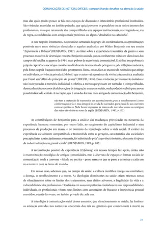 COMUNICAÇÃO DE NOTÍCIAS DIFÍCEIS: compartilhando desafios na atenção à saúde



mas das quais muito pouco se fala nos espaços de discussão e intercâmbio profissional instituídos.
São vivências mantidas no âmbito privado, que quiçá povoem os pesadelos ou as noites insones dos
profissionais, mas que raramente são compartilhadas em espaços institucionais, restringindo-se, via
de regra, a confidências com amigos mais próximos ou alguns “desabafos no cafezinho”.

      A esse respeito levantamos, nas reuniões semanais do grupo de coordenadores, as aproximações
possíveis entre essas vivências silenciadas e aquelas analisadas por Walter Benjamin em seu ensaio
“Experiência e Pobreza”(BENJAMIN,	1987).	Ao	falar	sobre	a	experiência	traumática	da	guerra	e	seus	
processos massivos de destruição e morte, Benjamin assinala que os combatentes voltaram silenciosos dos
campos	de	batalha	na	guerra	de	1914,	mais	pobres	de	experiência	comunicável.	E	atribui	essa	pobreza	à	
própria experiência social que considera radicalmente desmoralizada pela guerra, pela inflação econômica,
pela fome ou pela fraqueza moral dos governantes. Resta, então, face ao excesso de estímulos que atinge
os indivíduos, a vivência privada (Erlebnis) que o autor vai aproximar da vivência traumática analisada
por	Freud	em	“Além	do	princípio	do	prazer”(FREUD,	1976).	Essas	vivências	permanecerão	isoladas	e	
não incorporadas à memória individual e coletiva, a menos que possam ser narradas e compartilhadas,
desencadeando processos de elaboração e de integração a espaços sociais, onde poderão se abrir para novas
possibilidades de sentido. A narração, que é uma das formas mais antigas de comunicação, diz Benjamin,

                           não tem a pretensão de transmitir um acontecimento, pura e simplesmente (como
                           a informação o faz); mas integrá-lo à vida do narrador, para passá-lo aos ouvintes
                           como experiência. Nela ficam impressas as marcas do narrador como os vestígios
                           das	mãos	do	oleiro	no	vaso	de	argila.	(BENJAMIN,		1987,	p.107)


      As contribuições de Benjamin para a análise das mudanças provocadas na natureza da
experiência humana remontam, por outro lado, ao surgimento do capitalismo industrial e seus
processos de produção em massa e de domínio da tecnologia sobre a vida social. O caráter da
experiência socialmente compartilhada e transmitida entre as gerações, característica das sociedades
precapitalistas e principalmente artesanais, foi substituído pela “experiência inóspita, ofuscante da época
da industrialização em grande escala”.	(BENJAMIN,	1989,	p.	105)	

      A reconstrução possível da experiência (Erfahung) em nossos tempos faz apelo, então, não
à reconstituição nostálgica de antigas comunidades, mas à abertura de espaços e formas sociais de
comunicação onde a conversa – falada ou escrita – possa narrar o que se passa e acontece a cada um
no encontro com as dores do mundo.

      Em nosso caso, sabemos que, no campo da saúde, a cultura científica renega sua contraface:
a doença, o envelhecimento e a morte. As ideologias dominantes na saúde criam extensas zonas
de silenciamento sobre os limites dos tratamentos, seus efeitos adversos, a fragilidade da vida e a
vulnerabilidade dos profissionais. Desafiados em suas competências e isolados em suas responsabilidades
individuais, os profissionais vivem esses limites com conotações de fracasso e impotência pessoal
mantidos, o mais das vezes, no âmbito privado de cada um.

      A interdição à comunicação social desses assuntos, que silenciosamente se instala, faz lembrar
as ameaças contidas nas narrativas ancestrais dos reis ou generais que condenavam à morte os



                                                                                                         31
 