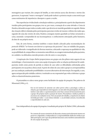 mensageiros que traziam, dos campos de batalha, as más notícias acerca das derrotas e mortes dos
     guerreiros. A expressão “matar o mensageiro” ainda pode traduzir a primeira reação a uma notícia que
     causa sentimentos de impotência e desespero a quem a recebe.

            Nas experiências vividas desde a simulação realística e, principalmente a partir dos depoimentos
     trazidos pelos participantes nos grupos, teve-se, por vezes, a sensação de se estar abrindo a Caixa de
     Pandora, deixando escapar todos os males, tudo o que deveria ser mantido guardado em segredo. Muitas
     das situações difíceis relatadas pelos participantes pareciam revelar até mesmo o último dos males que,
     segundo diz uma das versões do mito, Pandora conseguiu manter guardado ao fechar novamente a
     caixa, assustada e arrependida de sua inconsequência: o conhecimento antecipado, pelos humanos,
     da data de sua própria morte.

            Este, de certa forma, constitui também o maior desafio colocado pelas recomendações do
     protocolo SPIKES: “ser honesto sem destruir as esperanças dos pacientes”. Isso, no trabalho dos grupos,
     pode ser elaborado e ressignificado de diversas maneiras, colocando a esperança na qualidade de vida,
     na possibilidade de compartilhar os momentos mais difíceis, na coragem testemunhada pelos pacientes,
     no cuidado e na delicadeza exercida perante a dor do outro e a sua própria.

            A inspiração dos Grupos Balint proporcionou aos grupos um dos pilares mais seguros de sua
     metodologia: o funcionamento como uma equipe de pesquisa sobre as relações profissional de saúde-
     paciente, tendo como ponto de partida os relatos de caso sobre as dificuldades enfrentadas pelos
     participantes em sua prática clínica atual. A partir do relato do caso, todo o grupo se corresponsabiliza
     por sua condução, analisando possibilidades e recursos alternativos de intervenção. Em seguida, o caso,
     agora enriquecido pelo trabalho coletivo, é restituído ao seu responsável que volta a informar o grupo
     sobre os desenvolvimentos posteriores.

            O psicanalista se coloca nesse grupo como facilitador da equipe de pesquisa. Nas palavras de
     Missenard (1994,	p.	4).

                                Em vez de instituir de antemão um saber prévio sobre a psicologia e sobre as
                                relações, que responderia às interrogações e ao não saber dos participantes, M. Balint
                                institui o não saber e o questionamento como base comum de funcionamento para
                                o grupo. Ele próprio rejeita a posição de mestre. Psicanalistas e médicos podem se
                                encontrar em condições novas. Têm um projeto de trabalho, a respeito de um objeto
                                investido por todos – o caso clínico relatado – e, na atividade comum, é reconhecida
                                a especificidade de cada um.


            Essa independência da equipe de pesquisa é ressaltada pelo próprio M. Balint (1994),	afirmando	
     que,

                                No contexto de nossos seminários de discussão, estamos particularmente atentos em
                                preservar a dignidade, a independência e a responsabilidade adulta dos médicos que
                                deles participam, sem o que não poderiam funcionar como membros autossuficientes
                                de uma equipe de pesquisa.




32
 