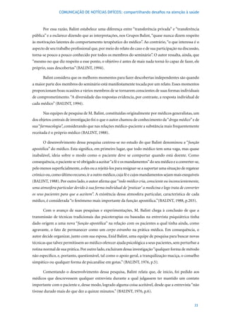 COMUNICAÇÃO DE NOTÍCIAS DIFÍCEIS: compartilhando desafios na atenção à saúde



      Por essa razão, Balint estabelece uma diferença entre “transferência privada” e “transferência
pública” e a esclarece dizendo que as interpretações, nos Grupos Balint, “quase nunca dizem respeito
às motivações latentes do comportamento terapêutico do médico”. Ao contrário, “o que interessa é o
aspecto de seu trabalho profissional que, por meio do relato do caso e de sua participação na discussão,
torna-se pouco a pouco conhecido por todos os membros do seminário”. O autor ressalta, ainda, que
“mesmo no que diz respeito a esse ponto, o objetivo é antes de mais nada torná-lo capaz de fazer, ele
próprio, suas descobertas” (BALINT,	1994).		

      Balint considera que os melhores momentos para fazer descobertas independentes são quando
a maior parte dos membros do seminário está manifestamente tocada por um relato. Esses momentos
proporcionam boas ocasiões a vários membros de se tornarem conscientes de suas formas individuais
de comprometimento. “A diversidade das respostas evidencia, por contraste, a resposta individual de
cada	médico”	(BALINT,	1994).

      Nas equipes de pesquisa de M. Balint, constituídas originalmente por médicos generalistas, um
dos objetos centrais de investigação foi o que o autor chamou de conhecimento da “droga médico” e de
sua “farmacologia”, considerando que nas relações médico-paciente a substância mais frequentemente
receitada	é	o	próprio	médico	(BALINT,	1988).	

      O desenvolvimento dessa pesquisa centrou-se no estudo do que Balint denominou a “função
apostólica” do médico. Esta significa, em primeiro lugar, que todo médico tem uma vaga, mas quase
inabalável, ideia sobre o modo como o paciente deve se comportar quando está doente. Como
consequência, o paciente se vê obrigado a aceitar “a fé e os mandamentos” do seu médico e a converter-se,
pelo menos superficialmente, a eles ou a rejeitá-los para resignar-se a suportar uma situação de regatear
crônico ou, como último recurso, ir a outro médico, cuja fé e cujos mandamentos sejam mais exequíveis
(BALINT,	1988).	Por	outro	lado,	o	autor	afirma	que	“todo médico cria, consciente ou inconscientemente,
uma atmosfera particular devido à sua forma individual de ‘praticar’ a medicina e logo trata de converter
os seus pacientes para que a aceitem”. A existência dessa atmosfera particular, característica de cada
médico,	é	considerada	“o	fenômeno	mais	importante	da	função	apostólica.”(BALINT,	1988,	p.203).		

      Com o avanço de suas pesquisas e experimentações, M. Balint chega à conclusão de que a
transmissão de técnicas tradicionais das psicoterapias ou baseadas na entrevista psiquiátrica tinha
dado origem a uma nova “função apostólica” na relação com os pacientes a qual tinha ainda, como
agravante, o fato de permanecer como um corpo estranho na prática médica. Em consequência, o
autor decide organizar, junto com sua esposa, Enid Balint, uma equipe de pesquisa para buscar novas
técnicas que talvez permitissem ao médico oferecer ajuda psicológica a seus pacientes, sem perturbar a
rotina normal de sua prática. Por outro lado, excluíram dessa investigação “qualquer forma de método
não específico, e, portanto, questionável, tal como o apoio geral, a tranquilização maciça, o conselho
simpático	ou	qualquer	forma	de	psicanálise	em	gotas.”	(BALINT,	1976,	p.5).

      Comentando o desenvolvimento dessa pesquisa, Balint relata que, de início, foi pedido aos
médicos que descrevessem qualquer entrevista durante a qual julgassem ter mantido um contato
importante com o paciente e, desse modo, logrado alguma coisa aceitável, desde que a entrevista “não
tivesse	durado	mais	do	que	dez	a	quinze	minutos.”	(BALINT,	1976,	p.6).		


                                                                                                      33
 