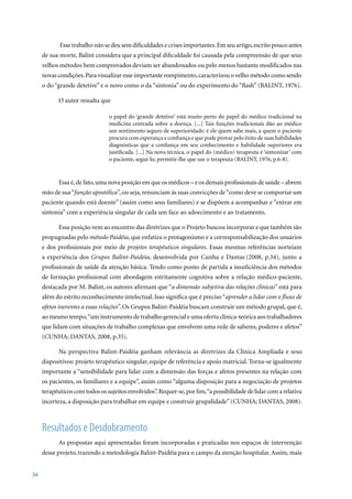 Esse trabalho não se deu sem dificuldades e crises importantes. Em seu artigo, escrito pouco antes
     de sua morte, Balint considera que a principal dificuldade foi causada pela compreensão de que seus
     velhos métodos bem comprovados deviam ser abandonados ou pelo menos bastante modificados nas
     novas condições. Para visualizar esse importante rompimento, caracterizou o velho método como sendo
     o	do	“grande	detetive”	e	o	novo	como	o	da	“sintonia”	ou	do	experimento	do	“flash”	(BALINT,	1976).	
                                                                                                      	

           O autor ressalta que

                                o papel do ‘grande detetive’ está muito perto do papel do médico tradicional na
                                medicina centrada sobre a doença. [...] Tais funções tradicionais dão ao médico
                                um sentimento seguro de superioridade: é ele quem sabe mais, a quem o paciente
                                procura com esperança e confiança e que pode provar pelo êxito de suas habilidades
                                diagnósticas que a confiança em seu conhecimento e habilidade superiores era
                                justificada. [...] Na nova técnica, o papel do (médico) terapeuta é ‘sintonizar’ com
                                o	paciente,	seguí-lo,	permitir-lhe	que	use	o	terapeuta	(BALINT,	1976,	p.6-8).		


           Essa é, de fato, uma nova posição em que os médicos – e os demais profissionais de saúde – abrem
     mão de sua “função apostólica”, ou seja, renunciam às suas convicções de “como deve se comportar um
     paciente quando está doente” (assim como seus familiares) e se dispõem a acompanhar e “entrar em
     sintonia” com a experiência singular de cada um face ao adoecimento e ao tratamento.

           Essa posição vem ao encontro das diretrizes que o Projeto buscou incorporar e que também são
     propugnadas pelo método Paidéia, que enfatiza o protagonismo e a corresponsabilização dos usuários
     e dos profissionais por meio de projetos terapêuticos singulares. Essas mesmas referências norteiam
     a experiência dos Grupos Balint-Paidéia, desenvolvida por Cunha e Dantas (2008,	 p.34),	 junto	 a	
     profissionais de saúde da atenção básica. Tendo como ponto de partida a insuficiência dos métodos
     de formação profissional com abordagem estritamente cognitiva sobre a relação médico-paciente,
     destacada por M. Balint, os autores afirmam que “a dimensão subjetiva das relações clínicas” está para
     além do estrito reconhecimento intelectual. Isso significa que é preciso “aprender a lidar com o fluxo de
     afetos inerentes a essas relações”. Os Grupos Balint-Paidéia buscam construir um método grupal, que é,
     ao mesmo tempo, “um instrumento de trabalho gerencial e uma oferta clínica-teórica aos trabalhadores
     que lidam com situações de trabalho complexas que envolvem uma rede de saberes, poderes e afetos”
     (CUNHA;	DANTAS,	2008,	p.35).

           Na perspectiva Balint-Paidéia ganham relevância as diretrizes da Clínica Ampliada e seus
     dispositivos: projeto terapêutico singular, equipe de referência e apoio matricial. Torna-se igualmente
     importante a “sensibilidade para lidar com a dimensão das forças e afetos presentes na relação com
     os pacientes, os familiares e a equipe”, assim como “alguma disposição para a negociação de projetos
     terapêuticos com todos os sujeitos envolvidos”. Requer-se, por fim, “a possibilidade de lidar com a relativa
     incerteza,	a	disposição	para	trabalhar	em	equipe	e	construir	grupalidade”	(CUNHA;	DANTAS,	2008).



     Resultados e Desdobramento
           As propostas aqui apresentadas foram incorporadas e praticadas nos espaços de intervenção
     desse projeto, trazendo a metodologia Balint-Paidéia para o campo da atenção hospitalar. Assim, mais


34
 