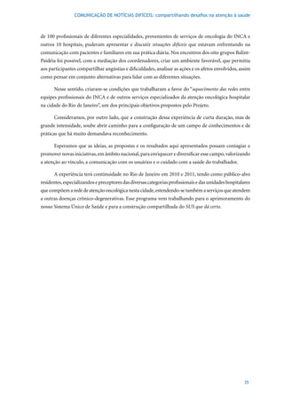 COMUNICAÇÃO DE NOTÍCIAS DIFÍCEIS: compartilhando desafios na atenção à saúde



de 100 profissionais de diferentes especialidades, provenientes de serviços de oncologia do INCA e
outros 10 hospitais, puderam apresentar e discutir situações difíceis que estavam enfrentando na
comunicação com pacientes e familiares em sua prática diária. Nos encontros dos oito grupos Balint-
Paidéia foi possível, com a mediação dos coordenadores, criar um ambiente favorável, que permitiu
aos participantes compartilhar angústias e dificuldades, analisar as ações e os afetos envolvidos, assim
como pensar em conjunto alternativas para lidar com as diferentes situações.

      Nesse sentido, criaram-se condições que trabalharam a favor do “aquecimento das redes entre
equipes profissionais do INCA e de outros serviços especializados da atenção oncológica hospitalar
na cidade do Rio de Janeiro”, um dos principais objetivos propostos pelo Projeto.

      Consideramos, por outro lado, que a construção dessa experiência de curta duração, mas de
grande intensidade, soube abrir caminho para a configuração de um campo de conhecimentos e de
práticas que há muito demandava reconhecimento.

      Esperamos que as ideias, as propostas e os resultados aqui apresentados possam contagiar e
promover novas iniciativas, em âmbito nacional, para enriquecer e diversificar esse campo, valorizando
a atenção ao vínculo, a comunicação com os usuários e o cuidado com a saúde do trabalhador.

      A experiência terá continuidade no Rio de Janeiro em 2010 e 2011, tendo como público-alvo
residentes, especializandos e preceptores das diversas categorias profissionais e das unidades hospitalares
que compõem a rede de atenção oncológica nesta cidade, estendendo-se também a serviços que atendem
a outras doenças crônico-degenerativas. Esse programa vem trabalhando para o aprimoramento do
nosso Sistema Único de Saúde e para a construção compartilhada do SUS que dá certo.




                                                                                                        35
 
