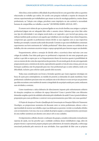 COMUNICAÇÃO DE NOTÍCIAS DIFÍCEIS: compartilhando desafios na atenção à saúde



      Além disso, existe também a dificuldade do profissional de ter com quem falar sobre as questões
relacionadas ao trabalho que realiza. De acordo com pesquisa realizada a respeito de situações de
estresse experimentadas por trabalhadores que atuam na área de oncologia pediátrica, muitos desses
profissionais, na “relação com colegas, percebem como imprópria ou não aceitável a necessidade
humana	de	compartilhar,	no	trabalho,	a	sua	dor”	(KUSHNIR;	RABIN;	AZULAI,	1997).

      É comum ouvir relatos de que as pessoas ligadas ao seu círculo familiar, seus amigos e o próprio
profissional julgam não ser adequado falar sobre o assunto câncer. Sabemos que evitar falar sobre
esse tipo de enfermidade é um estigma social ainda a ser superado e, por incrível que pareça, essa
inibição também pode acontecer com aqueles que trabalham com oncologia. Esses relatos frequentes,
comprovam que, quando os profissionais tentam dividir as suas angústias com as suas respectivas
famílias, por exemplo, o assunto acaba sendo descartado. Constata-se que esses trabalhadores costumam
experimentar um forte sentimento de “solidão profissional”. Além disso, mesmo no cotidiano de seu
trabalho, eles não costumam encontrar tempo e espaço apropriado para fazerem sequer um desabafo.

      Frequentemente, advém a sensação de dúvida sobre a ocorrência desse mal-estar com seus
colegas de trabalho. Essa ideia pode gerar no profissional a impressão de não estar preparado para
realizar o que dele se espera por se ver frequentemente diante da incerteza quanto à possibilidade de
cura ou mesmo de dar conta das expectativas dos pacientes. De um modo geral, ele não está organizado
psiquicamente para a iminência da morte, especialmente quando se trata de uma criança, pois em sua
formação acadêmica não foi preparado para isso. Esse profissional que se sente solitário, tende a ter
dificuldade, inclusive, para solicitar ajuda, quando dela necessita.

      Todas essas considerações nos levam a formular questões que visam organizar estratégias em
busca de ações para contemplarem, na medida do possível, as demandas de ajuda manifestas. Esses
profissionais cuidadores precisam estar em condições não só de oferecer os seus serviços aos pacientes
que deles necessitam como também de manter a integridade da sua própria saúde para, assim, realizarem
suas atividades a contento.

      Como transformar a tática defensiva do silenciamento imposto pelo enfrentamento solitário
de situações complexas no cotidiano do espaço laborativo? Como é possível lidar com diferentes
demandas surgidas a partir da realidade enfrentada pelo trabalhador da saúde? Como é possível elaborar
proposições para esses problemas e construir novos posicionamentos para lidar com essas questões?

      O Projeto de Atenção ao Vínculo e Qualificação da Comunicação em Situações Difíceis do Tratamento
Oncológico, ao proporcionar momentos de discussão entre os vários profissionais, oferece a eles a
oportunidade de mostrar seu trabalho, expor sua dedicação ao paciente e revelar os resultados obtidos
com os tratamentos. Com isso, visa-se ao cuidado da própria equipe e, consequentemente, à promoção
de uma melhor assistência aos doentes com câncer sob os seus cuidados.

      Os depoimentos colhidos durante a realização dos grupos, somados à demanda eventualmente
expressa de ajuda, nos faz perceber que a realidade cotidiana desses trabalhadores exige, além do
preparo técnico e operacional, preparo psíquico para administrar, de maneira adequada, a sobrecarga
emocional produzida pelo exercício de suas atividades. Essa capacidade de lidar com as próprias



                                                                                                    39
 