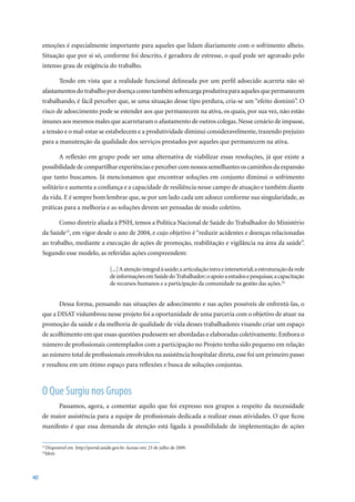 emoções é especialmente importante para aqueles que lidam diariamente com o sofrimento alheio.
     Situação que por si só, conforme foi descrito, é geradora de estresse, o qual pode ser agravado pelo
     intenso grau de exigência do trabalho.

              Tendo em vista que a realidade funcional delineada por um perfil adoecido acarreta não só
     afastamentos do trabalho por doença como também sobrecarga produtiva para aqueles que permanecem
     trabalhando, é fácil perceber que, se uma situação desse tipo perdura, cria-se um “efeito dominó”. O
     risco de adoecimento pode se estender aos que permanecem na ativa, os quais, por sua vez, não estão
     imunes aos mesmos males que acarretaram o afastamento de outros colegas. Nesse cenário de impasse,
     a tensão e o mal-estar se estabelecem e a produtividade diminui consideravelmente, trazendo prejuízo
     para a manutenção da qualidade dos serviços prestados por aqueles que permanecem na ativa.

              A reflexão em grupo pode ser uma alternativa de viabilizar essas resoluções, já que existe a
     possibilidade de compartilhar experiências e perceber com nossos semelhantes os caminhos da expansão
     que tanto buscamos. Já mencionamos que encontrar soluções em conjunto diminui o sofrimento
     solitário e aumenta a confiança e a capacidade de resiliência nesse campo de atuação e também diante
     da vida. E é sempre bom lembrar que, se por um lado cada um adoece conforme sua singularidade, as
     práticas para a melhoria e as soluções devem ser pensadas de modo coletivo.

              Como diretriz aliada à PNH, temos a Política Nacional de Saúde do Trabalhador do Ministério
     da Saúde15,	em	vigor	desde	o	ano	de	2004,	e	cujo	objetivo	é	“reduzir	acidentes	e	doenças	relacionadas	
     ao trabalho, mediante a execução de ações de promoção, reabilitação e vigilância na área da saúde”.
     Segundo esse modelo, as referidas ações compreendem:

                                         [...] A atenção integral à saúde; a articulação intra e intersetorial; a estruturação da rede
                                         de informações em Saúde do Trabalhador; o apoio a estudos e pesquisas; a capacitação
                                         de recursos humanos e a participação da comunidade na gestão das ações.16


              Dessa forma, pensando nas situações de adoecimento e nas ações possíveis de enfrentá-las, o
     que a DISAT vislumbrou nesse projeto foi a oportunidade de uma parceria com o objetivo de atuar na
     promoção da saúde e da melhoria de qualidade de vida desses trabalhadores visando criar um espaço
     de acolhimento em que essas questões pudessem ser abordadas e elaboradas coletivamente. Embora o
     número de profissionais contemplados com a participação no Projeto tenha sido pequeno em relação
     ao número total de profissionais envolvidos na assistência hospitalar direta, esse foi um primeiro passo
     e resultou em um ótimo espaço para reflexões e busca de soluções conjuntas.



     O Que Surgiu nos Grupos
              Passamos, agora, a comentar aquilo que foi expresso nos grupos a respeito da necessidade
     de maior assistência para a equipe de profissionais dedicada a realizar essas atividades. O que ficou
     manifesto é que essa demanda de atenção está ligada à possibilidade de implementação de ações


       Disponível	em		http://portal.saúde.gov.br.	Acesso	em:	23	de	julho	de	2009.
     15	

     16
       Idem




40
 