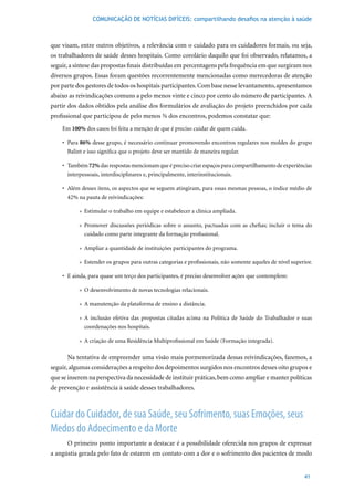 COMUNICAÇÃO DE NOTÍCIAS DIFÍCEIS: compartilhando desafios na atenção à saúde



que visam, entre outros objetivos, a relevância com o cuidado para os cuidadores formais, ou seja,
os trabalhadores de saúde desses hospitais. Como corolário daquilo que foi observado, relatamos, a
seguir, a síntese das propostas finais distribuídas em percentagens pela frequência em que surgiram nos
diversos grupos. Essas foram questões recorrentemente mencionadas como merecedoras de atenção
por parte dos gestores de todos os hospitais participantes. Com base nesse levantamento, apresentamos
abaixo as reivindicações comuns a pelo menos vinte e cinco por cento do número de participantes. A
partir dos dados obtidos pela análise dos formulários de avaliação do projeto preenchidos por cada
profissional que participou de pelo menos ¾ dos encontros, podemos constatar que:
    Em 100% dos casos foi feita a menção de que é preciso cuidar de quem cuida.

    •	 Para	86% desse grupo, é necessário continuar promovendo encontros regulares nos moldes do grupo
       Balint e isso significa que o projeto deve ser mantido de maneira regular.

    •	 Também 72% das respostas mencionam que é preciso criar espaços para compartilhamento de experiências
       interpessoais, interdisciplinares e, principalmente, interinstitucionais.

    •	 Além	desses	itens,	os	aspectos	que	se	seguem	atingiram,	para	essas	mesmas	pessoas,	o	índice	médio	de	
      42%	na	pauta	de	reivindicações:

           » Estimular o trabalho em equipe e estabelecer a clínica ampliada.

           » Promover discussões periódicas sobre o assunto, pactuadas com as chefias; incluir o tema do
             cuidado como parte integrante da formação profissional.

           » Ampliar a quantidade de instituições participantes do programa.

           » Estender os grupos para outras categorias e profissionais, não somente aqueles de nível superior.

    •	 E	ainda,	para	quase	um	terço	dos	participantes,	é	preciso	desenvolver	ações	que	contemplem:

           » O desenvolvimento de novas tecnologias relacionais.

           » A manutenção da plataforma de ensino a distância.

           » A inclusão efetiva das propostas citadas acima na Política de Saúde do Trabalhador e suas
             coordenações nos hospitais.

           » A criação de uma Residência Multiprofissional em Saúde (Formação integrada).

      Na tentativa de empreender uma visão mais pormenorizada dessas reivindicações, fazemos, a
seguir, algumas considerações a respeito dos depoimentos surgidos nos encontros desses oito grupos e
que se inserem na perspectiva da necessidade de instituir práticas, bem como ampliar e manter políticas
de prevenção e assistência à saúde desses trabalhadores.



Cuidar do Cuidador, de sua Saúde, seu Sofrimento, suas Emoções, seus
Medos do Adoecimento e da Morte
      O primeiro ponto importante a destacar é a possibilidade oferecida nos grupos de expressar
a angústia gerada pelo fato de estarem em contato com a dor e o sofrimento dos pacientes de modo


                                                                                                          41
 