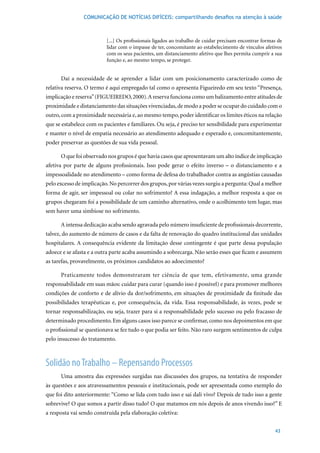 COMUNICAÇÃO DE NOTÍCIAS DIFÍCEIS: compartilhando desafios na atenção à saúde



                          [...] Os profissionais ligados ao trabalho de cuidar precisam encontrar formas de
                          lidar com o impasse de ter, concomitante ao estabelecimento de vínculos afetivos
                          com os seus pacientes, um distanciamento afetivo que lhes permita cumprir a sua
                          função e, ao mesmo tempo, se proteger.


      Daí a necessidade de se aprender a lidar com um posicionamento caracterizado como de
relativa reserva. O termo é aqui empregado tal como o apresenta Figueiredo em seu texto “Presença,
implicação e reserva” (FIGUEIREDO, 2000). A reserva funciona como um balizamento entre atitudes de
proximidade e distanciamento das situações vivenciadas, de modo a poder se ocupar do cuidado com o
outro, com a proximidade necessária e, ao mesmo tempo, poder identificar os limites éticos na relação
que se estabelece com os pacientes e familiares. Ou seja, é preciso ter sensibilidade para experimentar
e manter o nível de empatia necessário ao atendimento adequado e esperado e, concomitantemente,
poder preservar as questões de sua vida pessoal.

      O que foi observado nos grupos é que havia casos que apresentavam um alto índice de implicação
afetiva por parte de alguns profissionais. Isso pode gerar o efeito inverso – o distanciamento e a
impessoalidade no atendimento – como forma de defesa do trabalhador contra as angústias causadas
pelo excesso de implicação. No percorrer dos grupos, por várias vezes surgiu a pergunta: Qual a melhor
forma de agir, ser impessoal ou colar no sofrimento? A essa indagação, a melhor resposta a que os
grupos chegaram foi a possibilidade de um caminho alternativo, onde o acolhimento tem lugar, mas
sem haver uma simbiose no sofrimento.

      A intensa dedicação acaba sendo agravada pelo número insuficiente de profissionais decorrente,
talvez, do aumento de número de casos e da falta de renovação do quadro institucional das unidades
hospitalares. A consequência evidente da limitação desse contingente é que parte dessa população
adoece e se afasta e a outra parte acaba assumindo a sobrecarga. Não serão esses que ficam e assumem
as tarefas, provavelmente, os próximos candidatos ao adoecimento?

      Praticamente todos demonstraram ter ciência de que tem, efetivamente, uma grande
responsabilidade em suas mãos: cuidar para curar (quando isso é possível) e para promover melhores
condições de conforto e de alívio da dor/sofrimento, em situações de proximidade da finitude das
possibilidades terapêuticas e, por consequência, da vida. Essa responsabilidade, às vezes, pode se
tornar responsabilização, ou seja, trazer para si a responsabilidade pelo sucesso ou pelo fracasso de
determinado procedimento. Em alguns casos isso parece se confirmar, como nos depoimentos em que
o profissional se questionava se fez tudo o que podia ser feito. Não raro surgem sentimentos de culpa
pelo insucesso do tratamento.



Solidão no Trabalho – Repensando Processos
      Uma amostra das expressões surgidas nas discussões dos grupos, na tentativa de responder
às questões e aos atravessamentos pessoais e institucionais, pode ser apresentada como exemplo do
que foi dito anteriormente: “Como se lida com tudo isso e sai dali vivo? Depois de tudo isso a gente
sobrevive? O que somos a partir disso tudo? O que matamos em nós depois de anos vivendo isso?” E
a resposta vai sendo construída pela elaboração coletiva:


                                                                                                       43
 