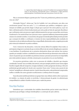 [...] apesar disso tudo, há algo que se renova! E também tem recompensa! Falamos
                                     como se não houvesse contrapartida [para o sofrimento] e todos fossemos
                                     sadomasoquistas. Contribuímos para que essas pessoas vivam até o fim.17


            Mas, aí, novamente dirigem a questão para eles: “Como nós, profissionais, podemos nos manter
     vivos até o fim?”

            Christophe Dejours18, afirma que “não há ‘trabalho vivo’ sem sofrimento, sem afeto, sem
     envolvimento pessoal”. Para esse autor, “[...] é o sofrimento que mobiliza a inteligência e guia a
     intuição no trabalho, que permite chegar à solução que se procura”. Em outras palavras, se por um
     lado o sofrimento pode ser fonte de adoecimento, por outro, pode ser fonte de superação. Reconhecer
     que o sofrimento existe sem procurar negá-lo defensivamente faz com que se possa lidar com ele para
     transformá-lo. Um modo de fazer isso é procurar vencer a aparente indiferença demonstrada quando
     estamos nos sentindo sozinhos. A característica dos grupos de interdisciplinaridade permitiu perceber
     que a sensação de solidão e a atribuição a si mesmo da única responsabilidade pelos resultados do
     tratamento ou de um dado procedimento fosse compartilhada, diminuindo, assim, a angústia provocada
     pela vivência de isolamento na prática cotidiana.

            Com o transcorrer das discussões, o tema das notícias difíceis foi ampliado. Desse modo, os
     participantes chegaram à conclusão de que as notícias difíceis não são somente dirigidas para o paciente
     e seus familiares. Os profissionais são os primeiros destinatários dessas más notícias. Isso acontece
     quando, por exemplo, recebem o resultado de um exame laboratorial que demonstra uma recidiva de
     câncer em paciente que será atendido nas próximas semanas e precisam processá-las em tempo hábil,
     para então poderem repassar as devidas comunicações aos pacientes e/ou aos seus familiares.

            Os encontros permitiram, ainda, rever os processos de trabalho e descobrir que situações
     consideradas “normais” são, na verdade, más notícias, como por exemplo: perda de acesso venoso; algum
     benefício negado; falta de transportes; cirurgias mutilantes; recidiva; progressão da doença e férias do
     profissional, gerando quebra de vínculo com o paciente. Frases como “vivemos uma cascata de más
     notícias” exemplificam a afirmação anterior. A partir dessas discussões, cada profissional compreendeu
     melhor o trabalho dos outros, gerando reconhecimento e confiança dentro da equipe.

            Essas discussões também permitiram aos grupos fazer uma reflexão coletiva sobre os processos
     de trabalho e as relações de poder aí envolvidas. A democratização da gestão via administração
     compartilhada do cuidado é benéfica inclusive para a saúde das pessoas.



     Para Não Finalizar
            Entendemos que a continuidade dos trabalhos desenvolvidos precisa insistir nessa linha da
     experiência que privilegia o enfoque interdisciplinar e a construção de ações coletivas.



      Reprodução de falas do Grupo I.
     17

      Disponível	em:	http://www.publico.pt/Sociedade/um-suicidio-no-trabalho-e-uma-mensagem-brutal_1420732	.	Acesso	em:	09/fev/2010.
     18




44
 