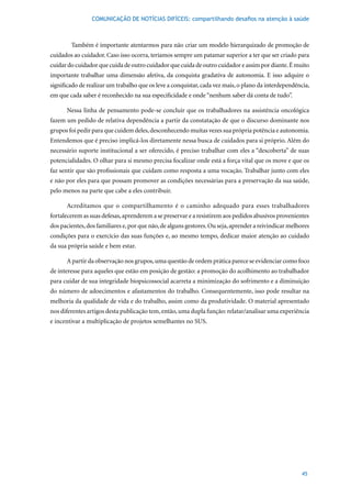 COMUNICAÇÃO DE NOTÍCIAS DIFÍCEIS: compartilhando desafios na atenção à saúde



        Também é importante atentarmos para não criar um modelo hierarquizado de promoção de
cuidados ao cuidador. Caso isso ocorra, teríamos sempre um patamar superior a ter que ser criado para
cuidar do cuidador que cuida de outro cuidador que cuida de outro cuidador e assim por diante. É muito
importante trabalhar uma dimensão afetiva, da conquista gradativa de autonomia. E isso adquire o
significado de realizar um trabalho que os leve a conquistar, cada vez mais, o plano da interdependência,
em que cada saber é reconhecido na sua especificidade e onde “nenhum saber dá conta de tudo”.

      Nessa linha de pensamento pode-se concluir que os trabalhadores na assistência oncológica
fazem um pedido de relativa dependência a partir da constatação de que o discurso dominante nos
grupos foi pedir para que cuidem deles, desconhecendo muitas vezes sua própria potência e autonomia.
Entendemos que é preciso implicá-los diretamente nessa busca de cuidados para si próprio. Além do
necessário suporte institucional a ser oferecido, é preciso trabalhar com eles a “descoberta” de suas
potencialidades. O olhar para si mesmo precisa focalizar onde está a força vital que os move e que os
faz sentir que são profissionais que cuidam como resposta a uma vocação. Trabalhar junto com eles
e não por eles para que possam promover as condições necessárias para a preservação da sua saúde,
pelo menos na parte que cabe a eles contribuir.

      Acreditamos que o compartilhamento é o caminho adequado para esses trabalhadores
fortalecerem as suas defesas, aprenderem a se preservar e a resistirem aos pedidos abusivos provenientes
dos pacientes, dos familiares e, por que não, de alguns gestores. Ou seja, aprender a reivindicar melhores
condições para o exercício das suas funções e, ao mesmo tempo, dedicar maior atenção ao cuidado
da sua própria saúde e bem estar.

      A partir da observação nos grupos, uma questão de ordem prática parece se evidenciar como foco
de interesse para aqueles que estão em posição de gestão: a promoção do acolhimento ao trabalhador
para cuidar de sua integridade biopsicossocial acarreta a minimização do sofrimento e a diminuição
do número de adoecimentos e afastamentos do trabalho. Consequentemente, isso pode resultar na
melhoria da qualidade de vida e do trabalho, assim como da produtividade. O material apresentado
nos diferentes artigos desta publicação tem, então, uma dupla função: relatar/analisar uma experiência
e incentivar a multiplicação de projetos semelhantes no SUS.




                                                                                                       45
 