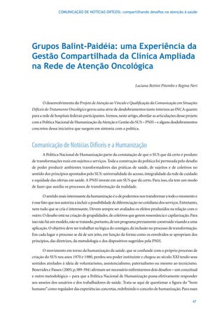 COMUNICAÇÃO DE NOTÍCIAS DIFÍCEIS: compartilhando desafios na atenção à saúde




Grupos Balint-Paidéia: uma Experiência da
Gestão Compartilhada da Clínica Ampliada
na Rede de Atenção Oncológica

                                                                    Luciana Bettini Pitombo e Regina Neri



       O desenvolvimento do Projeto de Atenção ao Vínculo e Qualificação da Comunicação em Situações
Difíceis do Tratamento Oncológico gerou uma série de desdobramentos tanto internos ao INCA quanto
para a rede de hospitais federais participantes. Iremos, neste artigo, abordar as articulações desse projeto
com a Política Nacional de Humanização da Atenção e Gestão do SUS – PNH – e alguns desdobramentos
concretos dessa iniciativa que surgem em sintonia com a política.



Comunicação de Notícias Difíceis e a Humanização
       A Política Nacional de Humanização parte da constatação de que o SUS que dá certo é produto
de transformações reais em sujeitos e serviços. Toda a construção da política foi permeada pelo desafio
de poder produzir ambientes transformadores das práticas de saúde, de sujeitos e de coletivos no
sentido dos princípios apontados pelo SUS: universalidade do acesso, integralidade da rede de cuidado
e equidade das ofertas em saúde. A PNH investe em um SUS que dá certo. Para isso, ela tem um modo
de fazer que auxilia os processos de transformação da realidade.

       O sentido mais interessante da humanização é o de podermos nos transformar a todo o momento e
é esse fato que nos autoriza a incluir a possibilidade de diferenciação no cotidiano dos serviços. Entretanto,
nem tudo que se cria é interessante. Devem sempre ser avaliados os efeitos produzidos na relação com o
outro. O desafio está na criação de grupalidades, de coletivos que gerem ressonância e capilarização. Para
isso não há um modelo, não se tratando, portanto, de um programa previamente construído visando a uma
aplicação. O objetivo deve ser trabalhar na lógica do contágio, da inclusão no processo de transformação.
Em cada lugar o processo se dá de um jeito, em função da forma como os envolvidos se apropriam dos
princípios, das diretrizes, da metodologia e dos dispositivos sugeridos pela PNH.

       O movimento em torno da humanização da saúde, que se confunde com o próprio processo de
criação	do	SUS	nos	anos	1970	e	1980,	perdeu	seu	poder	instituinte	e	chegou	ao	século	XXI	tendo	seus	
sentidos atrelados à ideia de voluntarismo, assistencialismo, paternalismo ou mesmo ao tecnicismo.
Benevides	e	Passos	(2005;	p.389-394)	afirmam	ser	necessário	enfrentarmos	dois	desafios	–	um	conceitual	
e outro metodológico – para que a Política Nacional de Humanização possa efetivamente responder
aos anseios dos usuários e dos trabalhadores de saúde. Trata-se aqui de questionar a figura do “bom
humano” como regulador das experiências concretas, redefinindo o conceito de humanização. Para esses


                                                                                                          47
 