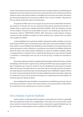 autores, a humanização não pode ser pensada a partir de uma concepção estatística ou de distribuição da
     população em torno de um ponto de concentração normal, já que isso não iria coincidir com nenhuma
     existência concreta. Não poderia também ser entendida como se houvesse uma essência do humano,
     que devessemos perseguir para nos tornarmos melhores. Não se trata de combater o desumano do
     SUS, mas apostar no processo coletivo de transformação.

           Na proposta da PNH, parte-se da concepção de que não há uma verdade última do humano,
     uma essência a ser buscada, mas sim uma construção ininterrupta da experiência do presente e aí
     incluídos todos os aspectos que compõem determinada realidade. “Partir das existências concretas
     é ter de considerar o humano em sua diversidade normativa e nas mudanças que experimenta nos
     movimentos	 coletivos”	 (BENEVIDES;	 PASSOS,	 2005).	 Humanizar	 é	 poder	 propiciar	 mudanças	
     concretas em todos envolvidos nas práticas de saúde, mudanças que se operam tanto nos sujeitos
     como na gestão do trabalho.

           A indissociabilidade entre as práticas de cuidado e de gestão do cuidado consolidou-se como um
     dos princípios da PNH a partir da constatação de que cuidar e gerir os processos de trabalho em saúde
     dizem respeito a uma só realidade. Poder desidealizar o homem implica em um reposicionamento dos
     sujeitos que passam a incluir as diferenças e as pertubações como próprias da realidade cotidiana das
     práticas de saúde. Esses sujeitos, quando mobilizados, são capazes de modificar realidades coletivas
     e, consequentemente, a si próprios. Esse é o sentido da humanização que se quer construir. O desafio
     é transformar e transformação nessa área não se dá sem que haja a inclusão dos envolvidos no
     processo.

           Neste ponto, podemos nos referir ao segundo desafio apontado por Benevides e Passos: o desafio
     metodológico. Não basta saber “o que fazer” para a efetivação da PNH, temos que nos perguntar “como
     fazer?”. Acreditamos que o Projeto de Atenção ao Vínculo e Qualificação da Comunicação em Situações
     Difíceis do Tratamento Oncológico ilustra um “como fazer?”, que foi construído a partir da articulação a
     um campo de práticas institucionais que vem tentando ganhar maior visibilidada ao longo dos últimos
     anos. Trata-se aqui da apropriação da diretriz da clínica ampliada de maneira mais ampla e substancial
     no cotidiano dos serviços e de sua necessária articulação com a análise dos processos de trabalho e da
     criação de espaços de cogestão da clínica.

           Essa estratégia ganha maior densidade ao acompanharmos os desdobramentos de que trata este
     texto. Muitos são pontuais e criativos, outros mais estruturais e com maior prevalência. Todos reflexos
     de um saber/fazer, de um caminho que só se constroi ao caminhar.




     Clínica Ampliada e Saúde do Trabalhador
           Ainda são pobres as ofertas gerenciais de métodos e instrumentos para valorizar a capacidade
     clínica dos profissionais de lidar com as singularidades. É forte ainda, nos serviços de saúde, a ilusão
     de que é possível e necessário buscar alcançar um saber, um protocolo, um gestor idealizado que, ‘este
     sim’,	seria	redentor	e	solucionador	de	todos	os	problemas	(CUNHA;	DANTAS,	2008).


48
 