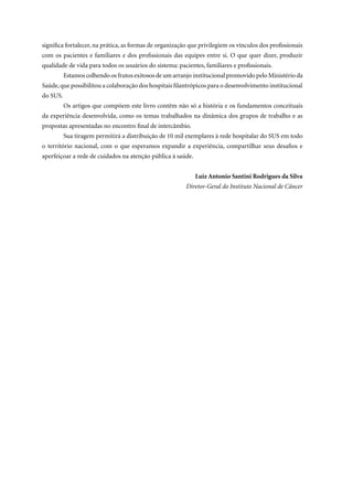 significa fortalecer, na prática, as formas de organização que privilegiem os vínculos dos profissionais
com os pacientes e familiares e dos profissionais das equipes entre si. O que quer dizer, produzir
qualidade de vida para todos os usuários do sistema: pacientes, familiares e profissionais.
          Estamos colhendo os frutos exitosos de um arranjo institucional promovido pelo Ministério da
Saúde, que possibilitou a colaboração dos hospitais filantrópicos para o desenvolvimento institucional
do SUS.
          Os artigos que compõem este livro contêm não só a história e os fundamentos conceituais
da experiência desenvolvida, como os temas trabalhados na dinâmica dos grupos de trabalho e as
propostas apresentadas no encontro final de intercâmbio.
          Sua tiragem permitirá a distribuição de 10 mil exemplares à rede hospitalar do SUS em todo
o território nacional, com o que esperamos expandir a experiência, compartilhar seus desafios e
aperfeiçoar a rede de cuidados na atenção pública à saúde.


                                                             Luiz Antonio Santini Rodrigues da Silva
                                                         Diretor-Geral do Instituto Nacional de Câncer
 
