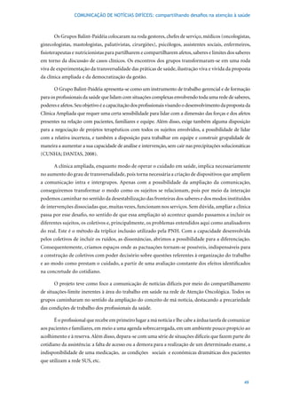 COMUNICAÇÃO DE NOTÍCIAS DIFÍCEIS: compartilhando desafios na atenção à saúde



      Os Grupos Balint-Paidéia colocaram na roda gestores, chefes de serviço, médicos (oncologistas,
ginecologistas, mastologistas, paliativistas, cirurgiões), psicólogos, assistentes sociais, enfermeiros,
fisioterapeutas e nutricionistas para partilharem e compartilharem afetos, saberes e limites dos saberes
em torno da discussão de casos clínicos. Os encontros dos grupos transformaram-se em uma roda
viva de experimentação da transversalidade das práticas de saúde, ilustração viva e vivida da proposta
da clínica ampliada e da democratização da gestão.

      O Grupo Balint-Paidéia apresenta-se como um instrumento de trabalho gerencial e de formação
para os profissionais da saúde que lidam com situações complexas envolvendo toda uma rede de saberes,
poderes e afetos. Seu objetivo é a capacitação dos profissionais visando o desenvolvimento da proposta da
Clínica Ampliada que requer uma certa sensibilidade para lidar com a dimensão das forças e dos afetos
presentes na relação com pacientes, familiares e equipe. Além disso, exige também alguma disposição
para a negociação de projetos terapêuticos com todos os sujeitos envolvidos, a possibilidade de lidar
com a relativa incerteza, e também a disposição para trabalhar em equipe e construir grupalidade de
maneira a aumentar a sua capacidade de análise e intervenção, sem cair nas precipitações solucionáticas
(CUNHA;	DANTAS,	2008).		

      A clínica ampliada, enquanto modo de operar o cuidado em saúde, implica necessariamente
no aumento do grau de transversalidade, pois torna necessária a criação de dispositivos que ampliem
a comunicação intra e intergrupos. Apenas com a possibilidade da ampliação da comunicação,
conseguiremos transformar o modo como os sujeitos se relacionam, pois por meio da interação
podemos caminhar no sentido da desestabilização das fronteiras dos saberes e dos modos instituídos
de intervenções dissociadas que, muitas vezes, funcionam nos serviços. Sem dúvida, ampliar a clínica
passa por esse desafio, no sentido de que essa ampliação só acontece quando passamos a incluir os
diferentes sujeitos, os coletivos e, principalmente, os problemas entendidos aqui como analisadores
do real. Este é o método da tríplice inclusão utilizado pela PNH. Com a capacidade desenvolvida
pelos coletivos de incluir os ruídos, as dissonâncias, abrimos a possibilidade para a diferenciação.
Consequentemente, criamos espaços onde as pactuações tornam-se possíveis, indispensáveis para
a construção de coletivos com poder decisório sobre questões referentes à organização do trabalho
e ao modo como prestam o cuidado, a partir de uma avaliação constante dos efeitos identificados
na concretude do cotidiano.

      O projeto teve como foco a comunicação de notícias difíceis por meio do compartilhamento
de situações-limite inerentes à área do trabalho em saúde na rede de Atenção Oncológica. Todos os
grupos caminharam no sentido da ampliação do conceito de má notícia, destacando a precariedade
das condições de trabalho dos profissionais da saúde.

      É o profissional que recebe em primeiro lugar a má notícia e lhe cabe a árdua tarefa de comunicar
aos pacientes e familiares, em meio a uma agenda sobrecarregada, em um ambiente pouco propício ao
acolhimento e à reserva. Além disso, depara-se com uma série de situações difíceis que fazem parte do
cotidiano da assistência: a falta de acesso ou a demora para a realização de um determinado exame, a
indisponibilidade de uma medicação, as condições sociais e econômicas dramáticas dos pacientes
que utilizam a rede SUS, etc.



                                                                                                     49
 