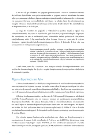É por esse viés que veio à tona nos grupos as questões relativas à Saúde do Trabalhador e ao eixo
     do Cuidando do Cuidador, tema que atravessou todos os grupos e conduziu a análises e discussões
     sobre os processos de trabalho. A fragmentação das práticas de saúde, o isolamento dos profissionais
     em suas competências e responsabilidades individuais e a solidão diante do enfrentamento de
     situações críticas do tratamento foram apontadas como fatores de adoecimento dos trabalhadores e
     de despontencialização de suas ações.

            Ao longo dos encontros dos grupos foi se evidenciando o quanto a criação de espaços para
     compartilhamento e discussão de experiências, pela lateralização possibilitada pela disposição
     dos participantes em roda, é fundamental para a produção de melhor qualidade de vida para os
     trabalhadores da saúde. A discussão interdisciplinar de casos clínicos e a construção de projetos
     singulares e equipes de referência foram apontadas como fatores de distensão, de bem estar e de
     favorecimento do protagonismo dos profissionais.

                                 Promover saúde nos locais de trabalho é aprimorar a capacidade de compreender e
                                 analisar o trabalho de forma a fazer circular a palavra, criando espaços para debates
                                 coletivos. A gestão coletiva das situações de trabalho é critério fundamental para
                                 a promoção de saúde e a prevenção de adoecimento. Trata-se de compreender as
                                 situações nas quais os sujeitos trabalhadores afirmam a sua capacidade de criação
                                 e de avaliação das regras do funcionamento coletivo instituídas nas organizações
                                 de saúde. (BRASIL, 2009a)


            A roda rodou, como diz a canção de Chico Buarque, roda viva de compartilhamento – roda
     moinho das dores e roda pião das alegrias – surgido do caldeirão de afetos no qual os trabalhadores
     da saúde estão inseridos.



     Algumas Experiências em Ação
            A roda rodou e fica a tarefa e o desafio do acompanhamento de seus desdobramentos que foram,
     tanto internos ao INCA quanto externos, vinculados à rede federal de atenção oncológica. Este relato
     tem a intenção de construir uma visão ampliada das possibilidades e dos efeitos que um projeto como
     esse pode alcançar além de defender e legitimar os sentidos produzidos ao longo de todo o processo.

            O Projeto fortaleceu os princípios e as diretrizes da PNH tanto no INCA quanto na rede federal
     envolvida. Os desdobramentos estão em processo e tem sido um grande desafio a sustentabilidade
     das propostas desenhadas e das ações já disparadas. Todas as ações estão atualmente em andamento,
     não sendo objeto do presente artigo a avaliação de seus efeitos, mas sim uma cartografia dos trajetos
     percorridos. Ao final, poderemos observar formas de capilarização da PNH e de criação de redes
     ampliadas de humanização a partir da formação de multiplicadores em torno do tema da comunicação
     de notícias difíceis.

            Um primeiro aspecto fundamental a ser abordado com relação aos desdobramentos foi o
     reconhecimento do sucesso obtido na realização do Projeto no ano de 2009. Esse fato apontou para a
     possibilidade de sua reedição para o biênio 2010/2011. Um novo convênio será realizado com o Hospital
     Albert	Einstein	para	esse	fim,	abrangendo	agora	cerca	de	800	profissionais	e	estudantes	das	áreas	da	saúde	


50
 