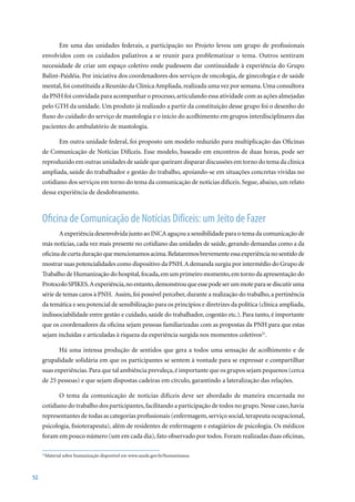 Em uma das unidades federais, a participação no Projeto levou um grupo de profissionais
     envolvidos com os cuidados paliativos a se reunir para problematizar o tema. Outros sentiram
     necessidade de criar um espaço coletivo onde pudessem dar continuidade à experiência do Grupo
     Balint-Paidéia. Por iniciativa dos coordenadores dos serviços de oncologia, de ginecologia e de saúde
     mental, foi constituída a Reunião da Clínica Ampliada, realizada uma vez por semana. Uma consultora
     da PNH foi convidada para acompanhar o processo, articulando essa atividade com as ações almejadas
     pelo GTH da unidade. Um produto já realizado a partir da constituição desse grupo foi o desenho do
     fluxo do cuidado do serviço de mastologia e o início do acolhimento em grupos interdisciplinares das
     pacientes do ambulatório de mastologia.

            Em outra unidade federal, foi proposto um modelo reduzido para multiplicação das Oficinas
     de Comunicação de Notícias Difíceis. Esse modelo, baseado em encontros de duas horas, pode ser
     reproduzido em outras unidades de saúde que queiram disparar discussões em torno do tema da clínica
     ampliada, saúde do trabalhador e gestão do trabalho, apoiando-se em situações concretas vividas no
     cotidiano dos serviços em torno do tema da comunicação de notícias difíceis. Segue, abaixo, um relato
     dessa experiência de desdobramento.



     Oficina de Comunicação de Notícias Difíceis: um Jeito de Fazer
            A experiência desenvolvida junto ao INCA aguçou a sensibilidade para o tema da comunicação de
     más notícias, cada vez mais presente no cotidiano das unidades de saúde, gerando demandas como a da
     oficina de curta duração que mencionamos acima. Relataremos brevemente essa experiência no sentido de
     mostrar suas potencialidades como dispositivo da PNH. A demanda surgiu por intermédio do Grupo de
     Trabalho de Humanização do hospital, focada, em um primeiro momento, em torno da apresentação do
     Protocolo SPIKES. A experiência, no entanto, demonstrou que esse pode ser um mote para se discutir uma
     série de temas caros à PNH. Assim, foi possível perceber, durante a realização do trabalho, a pertinência
     da temática e seu potencial de sensibilização para os princípios e diretrizes da política (clínica ampliada,
     indissociabilidade entre gestão e cuidado, saúde do trabalhador, cogestão etc.). Para tanto, é importante
     que os coordenadores da oficina sejam pessoas familiarizadas com as propostas da PNH para que estas
     sejam incluídas e articuladas à riqueza da experiência surgida nos momentos coletivos21.

            Há uma intensa produção de sentidos que gera a todos uma sensação de acolhimento e de
     grupalidade solidária em que os participantes se sentem à vontade para se expressar e compartilhar
     suas experiências. Para que tal ambiência prevaleça, é importante que os grupos sejam pequenos (cerca
     de	25	pessoas)	e	que	sejam	dispostas	cadeiras	em	círculo,	garantindo	a	lateralização	das	relações.

            O tema da comunicação de notícias difíceis deve ser abordado de maneira encarnada no
     cotidiano do trabalho dos participantes, facilitando a participação de todos no grupo. Nesse caso, havia
     representantes de todas as categorias profissionais (enfermagem, serviço social, terapeuta ocupacional,
     psicologia, fisioterapeuta), além de residentes de enfermagem e estagiários de psicologia. Os médicos
     foram em pouco número (um em cada dia), fato observado por todos. Foram realizadas duas oficinas,

      Material sobre humanização disponível em www.saude.gov.br/humanizasus.
     21




52
 
