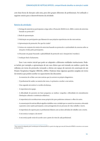 COMUNICAÇÃO DE NOTÍCIAS DIFÍCEIS: compartilhando desafios na atenção à saúde



com duas horas de duração cada uma, para dois grupos diferentes de profissionais. Foi utilizado o
seguinte roteiro para o desenvolvimento da atividade:




Roteiro da atividade:
     1. Entrega do material aos participantes: artigo sobre o Protocolo (BAILE et al., 2000) e roteiro de entrevista
        baseado no protocolo22.

     2. Roda de apresentação.

     3.	Solicitação	aos	participantes	que	falassem	de	suas	próprias	experiências	em	dar	más	notícias.

     4.	Apresentação	do	protocolo.	Por	que	foi	criado?	

     5.	Leitura	em	conjunto	do	roteiro	de	entrevista	baseado	no	protocolo	e	continuidade	da	conversa	sobre	as	
        situações vividas pelos participantes.

     6.	Discussão	em	grupo	buscando	a	aplicabilidade	do	protocolo	na(s)	situação(ões)	trazida(s).

     7.	Avaliação	final	e	fechamento.

        Esse é um roteiro inicial que pode ser adaptado a diferentes realidades institucionais. Pode-
se incluir, por exemplo, a apresentação de um caso clínico que será tomado em análise a partir das
reflexões em torno do protocolo, tornando a oficina um espaço de exercício de construção de um
Projeto Terapêutico Singular (BRASIL, 2009a). Podemos listar algumas questões surgidas em torno
da temática que podem auxiliar no aquecimento das discussões:
     · As maneiras de se lidar com más notícias que já ocorrem no próprio diagnóstico.

     · O profissional de saúde, na maioria das vezes, é o primeiro a receber a má notícia.

     · Uma segunda má notícia é a recidiva da doença.

     · A importância da equipe.

     · A dificuldade do paciente em fazer perguntas ao médico: vergonha e dificuldade de entendimento
       (limitações culturais e resistências subjetivas).

     · A importância de reconhecermos nossa própria dor para podermos restaurar o olhar do outro.

     · A comunicação de notícias difíceis significa trabalhar com a verdade que se constrói no encontro, colocando
       o paciente como sujeito participante, como protagonista de seu processo de vida, trabalho e morte.

     · A importância do suporte para os profissionais lidarem com as dores advindas do trabalho com a morte.

     · A má notícia é sempre a da morte?

     · A má notícia pode variar de acordo com o ponto de vista de cada profissional.



22
  Esse roteiro foi adaptado pela Coordenação do HumanizaINCA a partir do artigo que trata do Protocolo SPIKES e encontra-se em anexo
no final do livro.



                                                                                                                                53
 