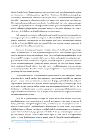 Gustavo Tenório Cunha23. Esses grupos teriam oito encontros nos quais os profissionais de diversas áreas
     experimentariam a possibilidade de trocar experiências e discutir suas dificuldades diárias naquilo que
     a coordenação denominou de “comunicação em situações difíceis”. Ficava claro também que o projeto
     não tinha a proposta de ser educativo/formativo. Não era um curso. Muito menos um treinamento.
     Não era um adestramento. Era uma sensibilização. E sensibilizar é abrir as portas para a manifestação
     dos afetos, que aqui tomo em seu sentido psicanalítico de uma qualidade, complementar às extensões
     e quantidades exercitadas pelas forças pulsionais e, portanto, inconscientes. Afeto aqui não é emoção.
     Afeto não é afetividade, apesar de a afetividade estar imersa nos afetos.

             Cada grupo seria composto por médicos, enfermeiros, nutricionistas, fisioterapeutas, assistentes
     sociais e psicólogos, oriundos de diversos hospitais da rede federal do Rio de Janeiro, seria coordenado
     por dois profissionais com experiência em saúde mental e saúde coletiva, e todo trabalho deveria se
     articular ao Protocolo SPIKES, criado nos Estados Unidos para tentar dar conta da importância da
     comunicação de notícias difíceis aos pacientes.

             É necessário dizer que, por conta de uma vinculação íntima, a Política Nacional de Humanização
     (PNH) estava representada no atual projeto não só na pessoa de uma das coordenadoras gerais como
     também por duas psicólogas que atuariam em outros grupos na função de observadoras. Essa função
     tem para a PNH um apoio conceitual próprio que, em última análise, poderíamos dizer, propicia a
     possibilidade de intervir no andamento dos grupos, no sentido de produzir apontamentos e não ser
     apenas um ouvinte/espectador. É preciso deixar claro, entretanto, que tudo o que foi dito acima era
     ainda um não saber. Naquele início, ser observador era ter a possibilidade de estar presente, participar
     do encontro que afinal era dos outros, como se fosse possível participar do encontro sem se considerar
     parte integrante desse mesmo encontro.

             Havia outros diferenciais. Este observador em particular não fazia parte do staff da PNH e com
     o agravante de, por conta de trabalhos já em andamento e compromissos já assumidos, não poder estar
     presente a todas as reuniões semanais dos coordenadores de grupo, o chamado G9. Pior ainda, seria
     impossível estar presente nas duas primeiras reuniões, logo aquelas em que os demais colegas seriam
     apresentados uns aos outros, e também quando haveria uma palestra de Gustavo Tenório a fim de
     familiarizar os coordenadores com os conceitos de cogestão ou gestão compartilhada, conceitos muito
     importantes não só para os objetivos finais do projeto, quanto para orientar os próprios coordenadores
     na sua atuação junto aos grupos.

             Então, foi só quando os demais colegas do projeto já haviam estabelecido entre si uma
     cumplicidade que o observador se inseriu no grupo. E talvez a primeira impressão no exercício da
     função, certamente impregnada de preconceitos, desconfiava de que essa cumplicidade havia se
     estabelecido rápido demais, considerando serem pessoas que em sua grande maioria nunca tivessem
     trabalhado junto ou tido uma convivência social. Refletindo depois sobre esses preconceitos escrevi,
     de uma forma bem humorada, logo após o encontro de São Paulo, que às vezes imaginava ter nascido
     para ser advogado do diabo. E que não era à toa que, depois de tantos anos de estrada profissional
     médica eu tivesse decidido finalmente cursar a escola magna de Direito Mefistofélico, a Psicanálise.

      Para uma descrição mais detalhada do assunto, recomendo a leitura dos trabalhos do autor que estão indicados ao final deste livro.
     23




56
 