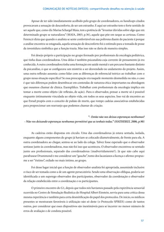 COMUNICAÇÃO DE NOTÍCIAS DIFÍCEIS: compartilhando desafios na atenção à saúde



      Apesar de ter sido imediatamente acolhido pelo grupo de coordenadores, os handicaps citados
provocavam a sensação de desconforto, de ser um estranho. E aqui ser estranho tem o forte sentido de
ser aquele que, como diz Marisa Schargel Maia, tem a potência de “levantar dúvidas sobre algo que em
determinado grupo se naturalizou” (MAIA,	2003,	p.36),	aquele	que	põe	em	xeque	as	certezas.	Como	
Ferenczi dizia que quando o analista se sente confortável em sua poltrona diante do paciente é porque
a análise encontra-se estagnada, aquela sensação de desconforto foi o estímulo para a tomada de posse
da investidura simbólica que a função trazia. Mas isso não se daria de maneira simples.

      Foi desejo próprio a participação no grupo formado por profissionais da oncologia pediátrica,
que tinha duas coordenadoras. Uma delas é também psicanalista cuja corrente de pensamento já era
conhecida. A outra coordenadora tinha uma formação em saúde mental e um percurso bastante distinto
da psicanálise, o que se configurava um mistério a ser desvendado no andamento do projeto. Assim,
uma outra reflexão assumia: como lidar com as diferenças de referencial teórico ao trabalhar com o
grupo nessa situação específica? Se essa preocupação era naquele momento desmedida ou não, o caso
é que tais diferenças podem desembocar em contendas de natureza ética importantes na abordagem
que ousamos chamar de clínica. Exemplifico. Trabalhar com profissionais da oncologia implica em
tomar a morte como objeto (de reflexão, de ação). Para o observador, pensar a morte só é possível
enquanto intimamente vinculada ao objeto vida, em todos os seus aspectos. Isso vai de encontro ao
que Freud propôs com o conceito de pulsão de morte, que rompe cadeias associativas estabelecidas
para proporcionar um rearranjo que podemos chamar de criação.


                                                       “- Então não nos deixas esperanças nenhumas?
- Não vos deixando esperanças nenhumas permitirei que as tenhais todas.” (HATHERLY, 2006, p.90)


      As cadeiras estão dispostas em círculo. Uma das coordenadoras já estava sentada, isolada,
enquanto alguns componentes do grupo já haviam se colocado diametralmente, de frente para ela. A
outra coordenadora ao chegar, sentou-se ao lado da colega. Talvez fosse esperado que o observador
sentasse junto às coordenadoras, mas não foi isso que aconteceu. O observador encontrou-se sentado
junto aos profissionais, separado das coordenadoras (inadvertidamente?). Já que não cabe aqui
parafrasear Drummond e me considerar um “gauche”, tomo dos lacanianos a licença e afirmo: propus-
me a ser “êxtimo”, exilado no mais íntimo, ao grupo.

      Foi desse lugar inicial que a função de observador-analista foi apropriada, assumindo inclusive
o risco de ser tomada como a de um agente persecutório. Sendo uma observação-oblíqua, poderia ser
identificada a um superego observador dos participantes, observador da coordenação e observador
da relação estabelecida entre a coordenação e os participantes.

      O primeiro encontro do G1, depois que todos nós havíamos passado pela experiência sensorial
ocorrida no Centro de Simulação Realística do Hospital Albert Einstein, serviu para uma crítica dessa
mesma experiência e também para certa desmitificação do papel dos protocolos. De início, os médicos
presentes se mostraram favoráveis à utilização não só deste (o Protocolo SPIKES) como de tantos
outros, por considerar que esses dispositivos são inestimáveis para se incorrer no menor número de
erros de avaliação e de conduta possível.


                                                                                                  57
 