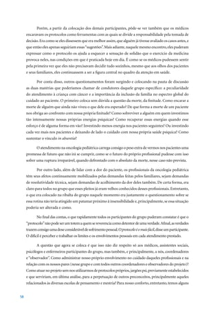 Porém, a partir da colocação dos demais participantes, pôde-se ver também que os médicos
     encaravam os protocolos como ferramentas com as quais se divide a responsabilidade pela tomada de
     decisão. Era como se eles dissessem que era melhor assim, que alguém já tivesse avaliado os casos antes, e
     que então eles apenas seguiriam essas “sugestões”. Mais adiante, naquele mesmo encontro, eles puderam
     expressar como o protocolo os ajuda a esquecer a sensação de solidão que o exercício da medicina
     provoca neles, nas condições em que é praticada hoje em dia. É como se os médicos pudessem sentir
     pela primeira vez que eles não precisavam decidir tudo sozinhos, mesmo que aos olhos dos pacientes
     e seus familiares, eles continuassem a ser a figura central no quadro da atenção em saúde.

            Por conta disso, outros questionamentos foram surgindo e colocando na pauta de discussão
     as duas matérias que poderíamos chamar de condutores daquele grupo específico: a peculiaridade
     do atendimento à criança com câncer e a importância da inclusão da família no espectro global do
     cuidado ao paciente. O primeiro coloca sem dúvida a questão da morte, da finitude. Como encarar a
     morte de alguém que ainda não viveu o que dele era esperado? De que forma a morte de um paciente
     nos obriga ao confronto com nossa própria finitude? Como sobreviver a alguém em quem investimos
     tão intensamente nossas próprias energias psíquicas? Como recuperar essas energias quando esse
     esforço é de alguma forma em vão? Investindo menos energia nos pacientes seguintes? Ou investindo
     cada vez mais nos pacientes e deixando de lado o cuidado com nossa própria saúde psíquica? Como
     sustentar o vínculo in absentia?

            O atendimento na oncologia pediátrica carrega consigo o peso extra de vermos nos pacientes uma
     promessa de futuro que não irá se cumprir, como se o futuro do próprio profissional pudesse com isso
     sofrer uma ruptura irreparável, quando defrontado com o absoluto da morte, nesse caso não prevista.

            Por outro lado, além de lidar com a dor do paciente, os profissionais da oncologia pediátrica
     têm seus afetos continuamente mobilizados pelas demandas feitas pelos familiares, sejam demandas
     de resolutividade técnica, sejam demandas de acolhimento da dor deles também. De certa forma, era
     claro para todos no grupo que esses pleitos já eram velhos conhecidos desses profissionais. Entretanto,
     o que era colocado na ribalta do grupo naquele momento era justamente o questionamento sobre se
     essa rotina não teria atingido um patamar próximo à insensibilidade e, principalmente, se essa situação
     poderia ser alterada e como.

            No final das contas, o que rapidamente todos os participantes do grupo puderam constatar é que o
     “protocolo” não pode ser um totem a quem se reverencia como detentor de uma verdade. Afinal, as verdades
     trazem consigo uma dose considerável de sofrimento pessoal. O protocolo é o mais fácil, disse um participante.
     O difícil é perceber e trabalhar os limites e os envolvimentos pessoais em cada atendimento prestado.

            A questão que agora se coloca é que isso não diz respeito só aos médicos, assistentes sociais,
     psicólogos e enfermeiros participantes do grupo, mas também, e principalmente, a nós, coordenadores
     e “observador”. Como administrar nosso próprio envolvimento no cuidado daqueles profissionais e na
     relação com os nossos pares (nesse grupo e com todos outros coordenadores e observadores do projeto)?
     Como atuar no projeto sem nos utilizarmos de protocolos próprios, jargões psi, previamente estabelecidos
     e que serviriam, em última análise, para a perpetuação de outros preconceitos, principalmente aqueles
     relacionados às diversas escolas de pensamento e mestria? Para nosso conforto, entretanto, temos alguns


58
 