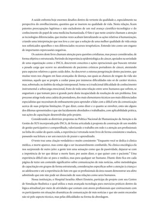 A saúde enfrenta hoje enormes desafios dentro da vertente da qualidade e, especialmente na
perspectiva do envelhecimento, questões que se inserem na qualidade de vida. Nesta relação, ficam
patentes preocupações legítimas e não excludentes de um real avanço científico-tecnológico e do
conhecimento do papel de uma medicina humanizada. O fato é que neste cenário chamam a atenção
as tecnologias diferenciadas, que muitas vezes acabam lateralizando as ações relativas à humanização,
criando uma interpretação que nos leva a crer que a solução de uma melhor qualidade de vida esteja
nos sofisticados aparelhos e nos diferenciados recursos terapêuticos. Entendo isto como um engano
de importantes repercussões negativas.
        Os autores deste livro chamam atenção para questões cotidianas, mas pouco consideradas, de
forma objetiva e estruturada. Partindo da importância epidemiológica do câncer, apoiados na seriedade
de uma organização como o INCA, descrevem conceitos e ações operacionais que buscam retratar
a pesada carga que ocorre no atendimento de pacientes crônicos portadores de câncer, atentando
para aspectos relativos a quem cuida deles. Ao descrever a extensa peregrinação destes pacientes, que
muitas vezes nos chegam em fases avançadas de doença, nas quais as chances de resgate da vida são
mínimas, aquele que se propõe a cuidar passa por inúmeras dificuldades não só de caráter técnico,
mas, sobretudo, no âmbito da relação interpessoal. Soma-se à tradicional dificuldade de conhecimento
instrumental a sobrecarga emocional, fruto de toda uma relação entre seres humanos que sofrem, se
angustiam e que tomam para si grande parte desta incapacidade de resolução de um problema. Este
processo atinge toda uma cadeia de prestadores, dos mais elementares técnicos aos mais diferenciados
especialistas que necessitam de embasamento para aprender a lidar com a difícil arte da comunicação
acerca de suas próprias limitações. O que dizer, como dizer e o quanto se envolver, estes são alguns
dos dilemas apresentados e que são lucidamente abordados e trabalhados, com aplicabilidade prática,
nas ações de capacitação desenvolvidas pelo projeto.
        Considerando as diretrizes propostas na Política Nacional de Humanização da Atenção e da
Gestão do SUS incorporada pelo INCA, de forma articulada à proposta de construção de um modelo
de gestão participativo e compartilhado, valorizando o trabalho em rede e a atenção aos profissionais
na linha do cuidar de quem cuida, a experiência é retratada neste livro de forma consistente e madura,
passando sua leitura a ser um exercício de prazer e aprendizado.
        O texto traz uma citação verdadeira e muito consistente: “Enquanto você se dedica à clínica
médica, a morte aparece, mas como algo a ser incansavelmente combatido. Na clínica oncológica ela
nos surpreende de outro jeito: a gente tem uma sensação como que de passividade, deparar-se com
a impotência de ter que deixar a morte fazer, por assim dizer, o que quiser com o paciente.” Uma
experiência difícil não só para o médico, mas para qualquer ser humano. Diante disto fica em cada
página de texto um conteúdo significativo sobre comunicações de más notícias, sobre metodologias
de capacitação em grupos de forma estruturada, considerações específicas sobre a atenção à criança e
ao adolescente e até a experiência do luto em que os profissionais da área ousam demonstrar seu afeto
admitindo que este não pode ser dissociado de suas relações como seres humanos.
        Nossa instituição, o Hospital Israelita Albert Einstein, participa do projeto com seu Centro
de Simulação Realística o qual utiliza a mais avançada tecnologia para exercícios práticos dentro da
lógica atitudinal por meio de atividades que contam com atores profissionais que contracenam com
os participantes em situações dramáticas de comunicação de más notícias e que são assim encaradas
não só pelo aspecto técnico, mas pelas dificuldades na forma da abordagem.
 