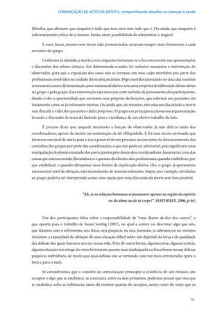 COMUNICAÇÃO DE NOTÍCIAS DIFÍCEIS: compartilhando desafios na atenção à saúde



filósofos, que afirmam que ninguém é tudo que tem, nem tem tudo que é. Ou ainda, que ninguém é
suficientemente crítico de si mesmo. Então, existe possibilidade de administrar o trágico?

       E essas frases, mesmo sem terem sido pronunciadas, ecoaram sempre mais fortemente a cada
encontro do grupo.

       Conforme já relatado, a morte e seus impactos tornaram-se o foco recorrente nas apresentações
e discussões dos relatos clínicos. Em determinada ocasião, foi inclusive necessária a intervenção do
observador, para que a exposição dos casos não se tornasse um mea culpa mortífero por parte dos
profissionais envolvidos no cuidado direto dos pacientes. Digo mortífero pensando no risco das reuniões
se tornarem muros de lamentação, puro manancial afetivo, sem uma proposta de elaboração desses afetos
no grupo e pelo grupo. Essa intervenção executou um corte na linha de pensamento dos participantes,
dando a eles a oportunidade que ouvissem suas próprias declarações, que referiam aos pacientes em
tratamento como se já estivessem mortos. Ou ainda que, no mínimo, eles estavam discutindo a morte
sem discutir a vida (dos pacientes e deles próprios). O grupo em princípio aceitava essa argumentação,
levando a discussão do tema da finitude para a vizinhança de um efetivo trabalho de luto.

       É preciso dizer que naquele momento a função de observador já não diferia tanto das
coordenadoras, apesar de insistir na sustentação da tal obliquidade. E foi essa escuta enviesada que
forneceu um sinal de alerta para o risco possível de um processo inconsciente de direcionamento dos
caminhos dos grupos por parte das coordenações, o que não pode ser admissível, pois significaria uma
manipulação do desejo emanado dos participantes pelo desejo dos coordenadores. Justamente, uma das
coisas que estavam sendo discutidas era a questão dos limites dos profissionais, quando estabelecer, por
que estabelecer e quando ultrapassar esses limites de implicação afetiva. Ora, o grupo já apresentava
um razoável nível de afetação, não necessitando de maiores estímulos. Impor, por exemplo, atividades
ao grupo poderia ser interpretado como uma opção por uma discussão da morte sem luto possível.



                                  “Ah, se as relações humanas se passassem apenas na região do espírito
                                                    ou da alma ou do só corpo!” (HATHERLY, 2006, p.46)



       Um dos participantes falou sobre a responsabilidade de “estar diante da dor dos outros”, o
que	 aponta	 para	 o	 trabalho	 de	 Susan	 Sontag	 (2003),	 no	 qual	 a	 autora	 vai	 descrever	 algo	 que	 nós,	
que lidamos com o sofrimento, seja físico, seja psíquico, ou seja, humano, já sabemos ou no mínimo
intuímos: a capacidade de afetação de uma situação difícil sobre nós depende da força e da qualidade
das defesas das quais fazemos uso em nossa vida. Dito de outra forma, alguma coisa, alguma notícia,
alguma situação nos atinge tão mais fortemente quanto mais inadequada ou fraca forem nossas defesas
psíquicas individuais, de modo que essas defesas vão se tornando cada vez mais estruturadas (para o
bem e para o mal).

       Se consideramos que o conceito de comunicação pressupõe a existência de um emissor, um
receptor e algo que se estabelece, se comunica, entre os dois primeiros, podemos pensar que isso que
se estabelece sofre as influências tanto do emissor quanto do receptor, assim como do meio que os


                                                                                                             59
 