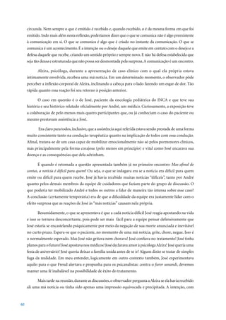 circunda. Nem sempre o que é emitido é recebido e, quando recebido, o é da mesma forma em que foi
     emitido. Indo mais além nesta reflexão, poderíamos dizer que o que se comunica não é algo preexistente
     à comunicação em si. O que se comunica é algo que é criado no instante da comunicação. O que se
     comunica é um acontecimento. É a intenção ou o desejo daquele que emite em contato com o desejo e a
     defesa daquele que recebe, criando um sentido próprio e sempre novo. E não há defesa estabelecida que
     seja tão densa e estruturada que não possa ser desmontada pela surpresa. A comunicação é um encontro.

           Alzira, psicóloga, durante a apresentação de caso clínico com o qual ela própria estava
     intimamente envolvida, recebeu uma má notícia. Em um determinado momento, o observador pôde
     perceber a inflexão corporal de Alzira, inclinando a cabeça para o lado fazendo um esgar de dor. Tão
     rápida quanto essa reação foi seu retorno à posição anterior.

           O caso em questão é o de José, paciente da oncologia pediátrica do INCA e que teve sua
     história e seu histórico relatado oficialmente por André, um médico. Curiosamente, a exposição teve
     a colaboração de pelo menos mais quatro participantes que, ou já conheciam o caso do paciente ou
     mesmo prestavam assistência a José.

            Era claro para todos, inclusive, que a assistência aqui referida estava sendo prestada de uma forma
     muito consistente tanto na condução terapêutica quanto na implicação de todos com essa condução.
     Afinal, tratava-se de um caso capaz de mobilizar emocionalmente não só pelos pormenores clínicos,
     mas principalmente pela forma corajosa (pelo menos em princípio) e vital como José encarava sua
     doença e as consequências que dela advinham.

           É quando é retomada a questão apresentada também já no primeiro encontro: Mas afinal de
     contas, a notícia é difícil para quem? Ou seja, o que se indagava era se a notícia era difícil para quem
     emite ou difícil para quem recebe. José já havia recebido muitas notícias “difíceis”, tanto por André
     quanto pelos demais membros da equipe de cuidadores que faziam parte do grupo de discussão. O
     que poderia ter mobilizado André e todos os outros a falar de maneira tão intensa sobre esse caso?
     A conclusão (certamente temporária) era de que a dificuldade da equipe era justamente lidar com o
     efeito surpresa que as reações de José às “más notícias” causam nela própria.

           Resumidamente, o que se apresentava é que a cada notícia difícil José reagia apostando na vida
     e isso se tornava desconcertante, pois pode ser mais fácil para a equipe pensar defensivamente que
     José estaria se encastelando psiquicamente por meio da negação de sua morte anunciada e inevitável
     no curto prazo. Espera-se que o paciente, no momento de uma má notícia, grite, chore, negue. Isso é
     o normalmente esperado. Mas José não gritava nem chorava! José confiava no tratamento! José tinha
     planos para o futuro! José apostava nos médicos! José declarava amor à psicóloga Alzira! José queria uma
     festa de aniversário! José queria deixar a família unida antes de se ir! Alguns dirão se tratar de simples
     fuga da realidade. Em meu entender, logicamente em outro contexto também, José experimentava
     aquilo para o que Freud alertava e propunha para os psicanalistas: contra o furor sanandi, devemos
     manter uma fé inabalável na possibilidade de êxito do tratamento.

           Mais tarde na reunião, durante as discussões, o observador pergunta a Alzira se ela havia recebido
     ali uma má notícia ou tinha sido apenas uma impressão equivocada e precipitada. A intenção, com



60
 