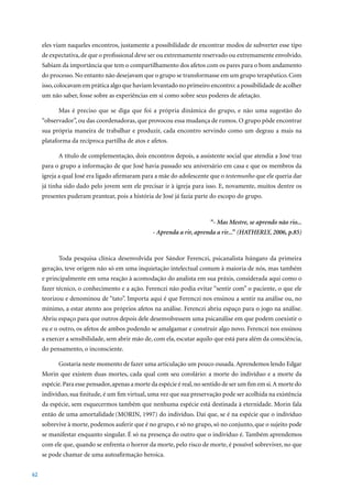 eles viam naqueles encontros, justamente a possibilidade de encontrar modos de subverter esse tipo
     de expectativa, de que o profissional deve ser ou extremamente reservado ou extremamente envolvido.
     Sabiam da importância que tem o compartilhamento dos afetos com os pares para o bom andamento
     do processo. No entanto não desejavam que o grupo se transformasse em um grupo terapêutico. Com
     isso, colocavam em prática algo que haviam levantado no primeiro encontro: a possibilidade de acolher
     um não saber, fosse sobre as experiências em si como sobre seus poderes de afetação.

           Mas é preciso que se diga que foi a própria dinâmica do grupo, e não uma sugestão do
     “observador”, ou das coordenadoras, que provocou essa mudança de rumos. O grupo pôde encontrar
     sua própria maneira de trabalhar e produzir, cada encontro servindo como um degrau a mais na
     plataforma da recíproca partilha de atos e afetos.

           A título de complementação, dois encontros depois, a assistente social que atendia a José traz
     para o grupo a informação de que José havia passado seu aniversário em casa e que os membros da
     igreja a qual José era ligado afirmaram para a mãe do adolescente que o testemunho que ele queria dar
     já tinha sido dado pelo jovem sem ele precisar ir à igreja para isso. E, novamente, muitos dentre os
     presentes puderam prantear, pois a história de José já fazia parte do escopo do grupo.



                                                                         “- Mas Mestre, se aprendo não rio...
                                                 - Aprenda a rir, aprenda a rir...” (HATHERLY, 2006, p.85)



           Toda pesquisa clínica desenvolvida por Sándor Ferenczi, psicanalista húngaro da primeira
     geração, teve origem não só em uma inquietação intelectual comum à maioria de nós, mas também
     e principalmente em uma reação à acomodação do analista em sua práxis, considerada aqui como o
     fazer técnico, o conhecimento e a ação. Ferenczi não podia evitar “sentir com” o paciente, o que ele
     teorizou e denominou de “tato”. Importa aqui é que Ferenczi nos ensinou a sentir na análise ou, no
     mínimo, a estar atento aos próprios afetos na análise. Ferenczi abriu espaço para o jogo na análise.
     Abriu espaço para que outros depois dele desenvolvessem uma psicanálise em que podem coexistir o
     eu e o outro, os afetos de ambos podendo se amalgamar e construir algo novo. Ferenczi nos ensinou
     a exercer a sensibilidade, sem abrir mão de, com ela, escutar aquilo que está para além da consciência,
     do pensamento, o inconsciente.

           Gostaria neste momento de fazer uma articulação um pouco ousada. Aprendemos lendo Edgar
     Morin que existem duas mortes, cada qual com seu corolário: a morte do indivíduo e a morte da
     espécie. Para esse pensador, apenas a morte da espécie é real, no sentido de ser um fim em si. A morte do
     indivíduo, sua finitude, é um fim virtual, uma vez que sua preservação pode ser acolhida na existência
     da espécie, sem esquecermos também que nenhuma espécie está destinada à eternidade. Morin fala
     então de uma amortalidade (MORIN,	1997)	do	indivíduo.	Daí	que,	se	é	na	espécie	que	o	indivíduo	
     sobrevive à morte, podemos auferir que é no grupo, e só no grupo, só no conjunto, que o sujeito pode
     se manifestar enquanto singular. É só na presença do outro que o indivíduo é. Também aprendemos
     com ele que, quando se enfrenta o horror da morte, pelo risco de morte, é possível sobreviver, no que
     se pode chamar de uma autoafirmação heroica.


62
 