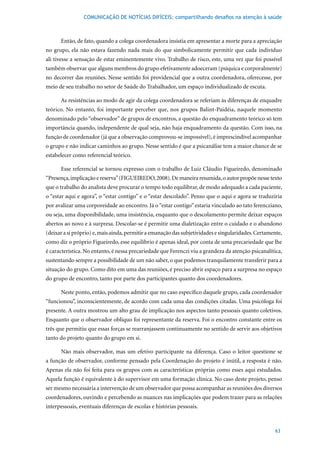 COMUNICAÇÃO DE NOTÍCIAS DIFÍCEIS: compartilhando desafios na atenção à saúde



      Então, de fato, quando a colega coordenadora insistia em apresentar a morte para a apreciação
no grupo, ela não estava fazendo nada mais do que simbolicamente permitir que cada indivíduo
ali tivesse a sensação de estar eminentemente vivo. Trabalho de risco, este, uma vez que foi possível
também observar que alguns membros do grupo efetivamente adoeceram (psíquica e corporalmente)
no decorrer das reuniões. Nesse sentido foi providencial que a outra coordenadora, oferecesse, por
meio de seu trabalho no setor de Saúde do Trabalhador, um espaço individualizado de escuta.

      As resistências ao modo de agir da colega coordenadora se referiam às diferenças de enquadre
teórico. No entanto, foi importante perceber que, nos grupos Balint-Paidéia, naquele momento
denominado pelo “observador” de grupos de encontros, a questão do enquadramento teórico só tem
importância quando, independente de qual seja, não haja enquadramento da questão. Com isso, na
função de coordenador (já que a observação comprovou-se impossível), é imprescindível acompanhar
o grupo e não indicar caminhos ao grupo. Nesse sentido é que a psicanálise tem a maior chance de se
estabelecer como referencial teórico.

      Esse referencial se tornou expresso com o trabalho de Luiz Cláudio Figueiredo, denominado
“Presença,	implicação	e	reserva”	(FIGUEIREDO,	2008).	De	maneira	resumida,	o	autor	propõe	nesse	texto	
que o trabalho do analista deve procurar o tempo todo equilibrar, de modo adequado a cada paciente,
o “estar aqui e agora”, o “estar contigo” e o “estar descolado”. Penso que o aqui e agora se traduziria
por avalizar uma corporeidade ao encontro. Já o “estar contigo” estaria vinculado ao tato ferencziano,
ou seja, uma disponibilidade, uma insistência, enquanto que o descolamento permite deixar espaços
abertos ao novo e à surpresa. Descolar-se é permitir uma dialetização entre o cuidado e o abandono
(deixar a si próprio) e, mais ainda, permitir a emanação das subjetividades e singularidades. Certamente,
como diz o próprio Figueiredo, esse equilíbrio é apenas ideal, por conta de uma precariedade que lhe
é característica. No entanto, é nessa precariedade que Ferenczi viu a grandeza da atenção psicanalítica,
sustentando sempre a possibilidade de um não saber, o que podemos tranquilamente transferir para a
situação do grupo. Como dito em uma das reuniões, é preciso abrir espaço para a surpresa no espaço
do grupo de encontro, tanto por parte dos participantes quanto dos coordenadores.

      Neste ponto, então, podemos admitir que no caso específico daquele grupo, cada coordenador
“funcionou”, inconscientemente, de acordo com cada uma das condições citadas. Uma psicóloga foi
presente. A outra mostrou um alto grau de implicação nos aspectos tanto pessoais quanto coletivos.
Enquanto que o observador oblíquo foi representante da reserva. Foi o encontro constante entre os
três que permitiu que essas forças se rearranjassem continuamente no sentido de servir aos objetivos
tanto do projeto quanto do grupo em si.

      Não mais observador, mas um efetivo participante na diferença. Caso o leitor questione se
a função de observador, conforme pensado pela Coordenação do projeto é inútil, a resposta é não.
Apenas ela não foi feita para os grupos com as características próprias como esses aqui estudados.
Aquela função é equivalente à do supervisor em uma formação clínica. No caso deste projeto, penso
ser mesmo necessária a intervenção de um observador que possa acompanhar as reuniões dos diversos
coordenadores, ouvindo e percebendo as nuances nas implicações que podem trazer para as relações
interpessoais, eventuais diferenças de escolas e histórias pessoais.



                                                                                                      63
 