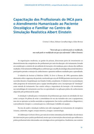 COMUNICAÇÃO DE NOTÍCIAS DIFÍCEIS: compartilhando desafios na atenção à saúde




Capacitação dos Profissionais do INCA para
o Atendimento Humanizado ao Paciente
Oncológico e Familiar no Centro de
Simulação Realística Albert Einstein

                                             Cristina S. Mizoi, Fabiane Carvalhais Regis e Lilian Bertozo



                                                        “Nem tudo que se enfrenta pode ser modificado,
                             mas nada pode ser modificado até que seja enfrentado.” (Albert Einstein)



      As organizações modernas, na gestão de pessoas, direcionam parte do investimento ao
desenvolvimento das competências dos profissionais por meio da educação e do treinamento, levando
em consideração o contexto de um ambiente de inovações e de mudanças, para o alcance dos melhores
resultados. Os levantamentos bibliográficos confirmam que a escolha da estratégia educacional interativa e
participativa permite a retenção do conhecimento e apresenta melhores resultados para o aprendizado.

      O relatório do Institute of Medicine (IOM), To Error is Human, de 1999, apresentou dados
alarmantes	sobre	a	segurança	do	paciente,	mostrando	que	cerca	de	98.000	pacientes	morrem	por	erros	
ocorridos durante a hospitalização nos Estados Unidos, anualmente. O relatório traz recomendações
sobre programas de treinamento para a equipe interdisciplinar com a incorporação da “simulação”
como método de treinamento. Esse cenário reforça a importância da inovação e do investimento
nas metodologias de treinamento com foco no aprendizado e na aplicação prática do conhecimento
adquirido pelo profissional da saúde.

      A simulação é adotada para o treinamento de profissionais que atuam em atividades de risco
como a aviação. Os pilotos de avião e controladores de voo são treinados não com o equipamento,
mas sim na operação ou tarefas associadas ao equipamento. Isso inclui a problemática (diagnóstico),
o procedimento (terapia) e a comunicação ou a informação (trabalho em equipe).

      Na área da saúde a simulação realística tem sido empregada em treinamentos de emergência
(trauma, catástrofes, resgate), terapia intensiva, cirurgias e anestesiologia.

      A Colaboração Cochrane Library, por meio de revisões sistemáticas da efetividade e da relevância
das intervenções para a prática profissional, mostra que as intervenções educacionais que melhoram a
prática profissional estão relacionadas com estratégias ativas e participativas. Atualmente, esse contexto



                                                                                                       65
 