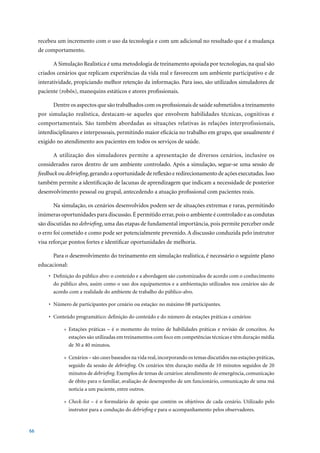 recebeu um incremento com o uso da tecnologia e com um adicional no resultado que é a mudança
     de comportamento.

           A Simulação Realística é uma metodologia de treinamento apoiada por tecnologias, na qual são
     criados cenários que replicam experiências da vida real e favorecem um ambiente participativo e de
     interatividade, propiciando melhor retenção da informação. Para isso, são utilizados simuladores de
     paciente (robôs), manequins estáticos e atores profissionais.

           Dentre os aspectos que são trabalhados com os profissionais de saúde submetidos a treinamento
     por simulação realística, destacam-se aqueles que envolvem habilidades técnicas, cognitivas e
     comportamentais. São também abordadas as situações relativas às relações interprofissionais,
     interdisciplinares e interpessoais, permitindo maior eficácia no trabalho em grupo, que usualmente é
     exigido no atendimento aos pacientes em todos os serviços de saúde.

           A utilização dos simuladores permite a apresentação de diversos cenários, inclusive os
     considerados raros dentro de um ambiente controlado. Após a simulação, segue-se uma sessão de
     feedback ou debriefing, gerando a oportunidade de reflexão e redirecionamento de ações executadas. Isso
     também permite a identificação de lacunas de aprendizagem que indicam a necessidade de posterior
     desenvolvimento pessoal ou grupal, antecedendo a atuação profissional com pacientes reais.

           Na simulação, os cenários desenvolvidos podem ser de situações extremas e raras, permitindo
     inúmeras oportunidades para discussão. É permitido errar, pois o ambiente é controlado e as condutas
     são discutidas no debriefing, uma das etapas de fundamental importância, pois permite perceber onde
     o erro foi cometido e como pode ser potencialmente prevenido. A discussão conduzida pelo instrutor
     visa reforçar pontos fortes e identificar oportunidades de melhoria.

           Para o desenvolvimento do treinamento em simulação realística, é necessário o seguinte plano
     educacional:
         •	 Definição	do	público	alvo:	o	conteúdo	e	a	abordagem	são	customizados	de	acordo	com	o	conhecimento	
            do público alvo, assim como o uso dos equipamentos e a ambientação utilizados nos cenários são de
            acordo com a realidade do ambiente de trabalho do público-alvo.

         •	 Número	de	participantes	por	cenário	ou	estação:	no	máximo	08	participantes.

         •	 Conteúdo	programático:	definição	do	conteúdo	e	do	número	de	estações	práticas	e	cenários:

                » Estações práticas – é o momento do treino de habilidades práticas e revisão de conceitos. As
                  estações são utilizadas em treinamentos com foco em competências técnicas e têm duração média
                  de	30	a	40	minutos.

                » Cenários – são cases baseados na vida real, incorporando os temas discutidos nas estações práticas,
                  seguido da sessão de debriefing. Os cenários têm duração média de 10 minutos seguidos de 20
                  minutos de debriefing. Exemplos de temas de cenários: atendimento de emergência, comunicação
                  de óbito para o familiar, avaliação de desempenho de um funcionário, comunicação de uma má
                  noticia a um paciente, entre outros.

                » Check-list – é o formulário de apoio que contém os objetivos de cada cenário. Utilizado pelo
                  instrutor para a condução do debriefing e para o acompanhamento pelos observadores.


66
 