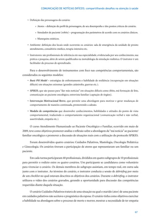 COMUNICAÇÃO DE NOTÍCIAS DIFÍCEIS: compartilhando desafios na atenção à saúde



    •	 Definição	das	personagens	do	cenário:

            » Atores – definição do perfil da personagem, de seu desempenho e dos pontos críticos do cenário.

            » Simulador de paciente (robôs) – programação dos parâmetros de acordo com os cenários clínicos.

            » Manequins estáticos.

    •	 Ambiente:	definição	dos	locais	onde	ocorrerão	os	cenários:	sala	de	emergência	da	unidade	de	pronto	
       atendimento, consultório médico, terapia intensiva etc.

    •	 Instrutores:	são	profissionais	de	referência	em	sua	especialidade,	evidenciada	por	seu	conhecimento,	sua	
       prática e pesquisa, além de serem qualificados na metodologia da simulação realística. O instrutor é um
       facilitador do processo de aprendizado.

      Para o desenvolvimento de treinamentos com foco nas competências comportamentais, são
considerados os seguintes modelos:
    •	 Basic PH Model – estratégias de enfrentamento e habilidade de resiliência (recuperação em situações
       difíceis) em situações extremas (grandes catástrofes, guerras etc.).

    •	 SPIKES, que são passos para “dar más notícias” em situações difíceis como óbito, má formação de feto,
       comunicação ao paciente oncológico, entrevista familiar (captação de órgãos).

    •	 Intervenção Motivacional Breve, que permite uma abordagem para motivar e gerar mudanças de
       comportamento de maneira continuada, promovendo a adesão.

    •	 Modelo de competências que desenvolve conhecimentos, habilidades e atitudes do ponto de vista
       comportamental, traduzindo o comportamento organizacional (comunicação verbal e não verbal,
       assertividade, empatia etc.).

      O curso Atendimento Humanizado ao Paciente Oncológico e Familiar, ocorrido em maio de
2009, teve como objetivos promover análise e reflexão sobre a abordagem da “má notícia” ao paciente/
familiar oncológico e promover a discussão de situações reais com a utilização do protocolo SPIKES.

      Foram desenvolvidos quatro cenários: Cuidados Paliativos, Mastologia, Oncologia Pediátrica
e Ginecologia. Os cenários tiveram a participação de atores que representaram um familiar ou um
paciente.

      Em	cada	turma	participaram	40	profissionais,	divididos	em	quatro	subgrupos	de	10	profissionais	
para permitir o rodízio entre os quatro cenários. Um participante se candidatava como voluntário
para vivenciar o cenário. Os demais membros do subgrupo assistiam, em tempo real, em outra sala
junto com o instrutor. Ao término do cenário, o instrutor conduzia a sessão de debriefing por meio
de um checklist no qual estavam descritos os objetivos dos cenários. Durante o debriefing, o instrutor
utilizava o vídeo dos cenários gravados, gerando a oportunidade para discussão das competências
requeridas diante daquela situação.

      O cenário Cuidados Paliativos tratava de uma situação na qual o marido (ator) de uma paciente
em cuidados paliativos não aceitava o prognóstico da esposa. O cenário tinha como objetivos exercitar
a habilidade na abordagem sobre o processo de morte e morrer, mostrar a necessidade de ter empatia


                                                                                                            67
 