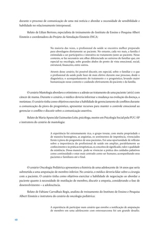 durante o processo de comunicação de uma má notícia e abordar a necessidade de sensibilidade e
     habilidade no relacionamento interpessoal.

           Relato de Lílian Bertozo, especialista de treinamento do Instituto de Ensino e Pesquisa Albert
     Einstein e coordenadora do Projeto da Simulação Einstein-INCA:


                               Na maioria das vezes, o profissional da saúde se encontra melhor preparado
                               para abordagens diretamente ao paciente. No entanto, cada vez mais, a família é
                               estimulada a ser participativa e interativa no tratamento junto ao paciente. Nesse
                               contexto, se faz necessário um olhar diferenciado ao universo do familiar que, em
                               especial na oncologia, sofre grandes abalos do ponto de vista emocional, social,
                               estrutural, financeiro, entre outros.

                               Através desse cenário, foi possível discutir, em especial, sobre o familiar e o que
                               o profissional da saúde pode fazer de mais efetivo durante esse processo, desde o
                               diagnóstico, o acompanhamento do tratamento e o prognóstico, levando maior
                               humanização nesse contexto e cuidando efetivamente do paciente e da família.


           O cenário Mastologia abordava o otimismo e a adesão ao tratamento de uma paciente (atriz) com
     câncer de mama. Durante o cenário, o médico deveria informar a mudança na evolução da doença, a
     metástase. O cenário tinha como objetivos exercitar a habilidade de gerenciamento de conflitos durante
     a comunicação da piora do prognóstico, apresentar recursos para manter o controle emocional ao
     gerenciar o conflito e discutir sobre a comunicação assertiva.

           Relato de Maria Aparecida Guimarães Leite, psicóloga, mestre em Psicologia Social pela PUC-SP
     e instrutora do cenário de mastologia:


                               A experiência foi extremamente rica, o grupo trouxe, com muita propriedade e
                               de maneira homogênea, as angústias, os sentimentos de impotência, vivenciados
                               frente à piora do prognóstico de seus pacientes. Foi uma oportunidade de reflexão
                               sobre a importância do profissional de saúde em ampliar, paralelamente ao
                               conhecimento e às práticas terapêuticas, os conceitos de significado, valor e qualidade
                               da existência. Dessa maneira pode-se vivenciar a prática dos cuidados paliativos
                               como continuidade e estar mais centrado como ser humano, acompanhando seus
                               pacientes e familiares até o final.


           O	cenário	Oncologia	Pediátrica	apresentava	a	história	de	uma	adolescente	de	16	anos	que	seria	
     submetida a uma amputação de membro inferior. No cenário, o médico deveria falar sobre a cirurgia
     com a paciente. O cenário tinha como objetivos exercitar a habilidade de negociação ao abordar a
     paciente quanto à necessidade de mutilação de membro, discutir a empatia, considerando a fase de
     desenvolvimento – a adolescência.

           Relato de Fabiane Carvalhais Regis, analista de treinamento do Instituto de Ensino e Pesquisa
     Albert Einstein e instrutora do cenário de oncologia pediátrica:


                               A experiência de participar num cenário que envolve a notificação de amputação
                               de membro em uma adolescente com osteossarcoma foi um grande desafio.


68
 