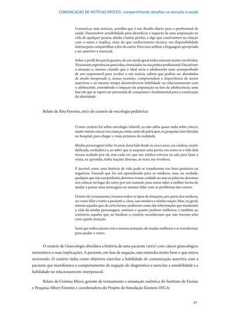 COMUNICAÇÃO DE NOTÍCIAS DIFÍCEIS: compartilhando desafios na atenção à saúde



                          Comunicar más notícias, acredito que é um desafio diário para o profissional de
                          saúde. Desenvolver sensibilidade para identificar o impacto de uma amputação na
                          vida de qualquer pessoa, aliada a tantas perdas, é algo que construímos na relação
                          com o outro e implica, mais do que conhecimento técnico, em disponibilidade
                          interna para compartilhar a dor do outro. Para isso, utilizar a linguagem apropriada
                          e ser assertivo é essencial.

                          Sobre o perfil dos participantes, de um modo geral todos estavam muito envolvidos.
                          Trouxeram experiências parecidas, vivenciadas na sua prática profissional. Discutiram
                          a situação e, mesmo citando que o ideal seria o adolescente estar acompanhado
                          de um responsável para receber a má notícia, sabem que podem ser abordados
                          de modo inesperado e, nessas ocasiões, compreendem a importância de serem
                          assertivos e ao mesmo tempo desenvolverem habilidade no relacionamento com
                          o adolescente, entendendo o impacto da amputação na fase da adolescência, uma
                          fase em que se espera ser permeada de conquistas e fundamental para a construção
                          da identidade.


      Relato de Rita Ferreira, atriz do cenário de oncologia pediátrica:


                          O meu cenário foi sobre oncologia infantil, eu não sabia quase nada sobre câncer,
                          muito menos câncer em crianças, então, antes de participar, eu pesquisei, tirei dúvidas
                          no hospital, para chegar o mais próximo da realidade.

                          Minha	personagem	tinha	16	anos,	fazia	balé	desde	os	cinco	anos,	era	vaidosa,	muito	
                          dedicada, sonhadora e, ao saber que ia amputar uma perna, era como se a vida dela
                          tivesse acabado por ali, mas cada vez que um médico entrava na sala para fazer a
                          visita, eu aprendia, tinha reações diversas, às vezes me revoltava.

                          É incrível como uma história de vida pode se transformar em fatos positivos ou
                          negativos. Entendi que foi um aprendizado para os médicos, mas, na verdade,
                          qualquer que seja sua profissão, devemos tomar cuidado ao usar as palavras, devemos
                          nos colocar no lugar do outro por um instante, para assim saber a melhor forma de
                          ajudar e passar uma mensagem ou mesmo lidar com os problemas dos outros.

                          Dentro do treinamento, tivemos todos os tipos de situações, por parte dos médicos,
                          no como falar e tratar a paciente e, claro, isso mudava a minha reação. Mas, no geral,
                          mesmo aqueles que, de certa forma, souberam como dar informações que mudariam
                          a vida da minha personagem, sentiam o quanto podiam melhorar, e também ao
                          contrário, aqueles que, ao finalizar o cenário, reconheciam que não tiveram jeito
                          com aquela situação.

                          Senti que todos saíram com a mesma sensação, de mudar, melhorar e se transformar
                          para ajudar o outro.


      O cenário de Ginecologia abordava a história de uma paciente (atriz) com câncer ginecológico
metastático e suas implicações. A paciente, em fase de negação, não entendia muito bem o que estava
ocorrendo. O cenário tinha como objetivos exercitar a habilidade de comunicação assertiva com a
paciente que manifestava o comportamento de negação do diagnóstico e exercitar a sensibilidade e a
habilidade no relacionamento interpessoal.

      Relato de Cristina Mizoi, gerente de treinamento e simulação realística do Instituto de Ensino
e Pesquisa Albert Einstein e coordenadora do Projeto da Simulação Einstein-INCA:


                                                                                                             69
 