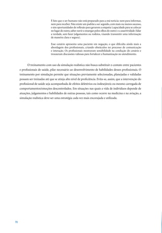 É fato que o ser humano não está preparado para a má noticia: nem para informar,
                               nem para receber. Não existe um padrão a ser seguido, com mais ou menos sucesso,
                               e sim oportunidades de reflexão para gerarem a empatia (capacidade para se colocar
                               no lugar do outro, saber ouvir e enxergar pelos olhos do outro) e a assertividade (falar
                               a verdade, sem fazer julgamentos ou rodeios, visando transmitir uma informação
                               de maneira clara e segura).

                               Esse cenário apresenta uma paciente em negação, o que dificulta ainda mais a
                               abordagem dos profissionais, criando obstáculos no processo de comunicação
                               e interação. Os profissionais mostraram sensibilidade na condução do cenário e
                               trouxeram discussões valiosas para fortalecer a humanização no atendimento.


           O treinamento com uso da simulação realística não busca substituir o contato entre pacientes
     e profissionais de saúde, pilar necessário ao desenvolvimento de habilidades desses profissionais. O
     treinamento por simulação permite que situações previamente selecionadas, planejadas e validadas
     possam ser treinadas até que se atinja alto nível de proficiência. Evita-se, assim, que a intervenção do
     profissional de saúde seja acompanhada de efeitos deletérios ou indesejáveis ou mesmo carregada de
     comportamentos/emoções descontrolados. Em situações nas quais a vida de indivíduos depende de
     atuações, julgamentos e habilidades de outras pessoas, tais como ocorre na medicina e na aviação, a
     simulação realística deve ser uma estratégia cada vez mais encorajada e utilizada.




70
 