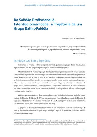 COMUNICAÇÃO DE NOTÍCIAS DIFÍCEIS: compartilhando desafios na atenção à saúde




Da Solidão Profissional à
Interdisciplinaridade: a Trajetória de um
Grupo Balint-Paidéia

                                                                                              Ana Perez Ayres de Mello Pacheco



            “A experiência que nos afeta é aquela que precisa ser compartilhada, enquanto possibilidade
                           de continuar fazendo parte do jogo da realidade. Portanto, compartilhar é viver!”

                                                                                                                   Márcia Merquior



Introdução: para Situar a Experiência
         Este artigo se propõe a relatar a experiência vivida por um dos grupos Balint-Paidéia, mais
especificamente,	um	dos	grupos	da	ginecologia,	o	assim	chamado	Grupo	4.25	

         O material utilizado para a composição do artigo foram os registros do diário de bordo de um dos
coordenadores, alguns textos produzidos por ele durante os oito encontros, as propostas apresentadas
no dia do encerramento do projeto, além de três trabalhos produzidos por sete integrantes do grupo
ao final dos encontros. Neste sentido, o presente coordenador consta como o relator, aquele que teceu
o fio que ligou todas as contribuições formando o tecido do artigo. No entanto, cada integrante do
grupo consta como colaborador e como peça única e singular na composição do texto. Foi mesmo
um texto construído a muitas mãos, em uma experiência rica de produção coletiva, embalada pelo
ritmo de muitos corações.

         O	Grupo	4	foi	composto	por	dois	coordenadores	e	onze	profissionais	de	saúde,	advindos	em	sua	
maioria do Hospital de Câncer II - INCA, mas também do Hospital de Jacarepaguá, do Hospital da
Lagoa e da DISAT (Divisão de Saúde do Trabalhador) do INCA. Eram quatro médicos, duas enfermeiras,
três assistentes sociais, uma fisioterapeuta e uma psicóloga.

         A proposta foi discutir, durante oito encontros de três horas e meia cada um, a comunicação de
notícias difíceis nas enfermarias de ginecologia oncológica, a partir da apresentação de casos trazidos
pelos integrantes do grupo.


25
  Colaboradores: Ricardo Duarte Vaz (coordenador), Andrea Cristina Fortuna de Oliveira, Andréia Maria Thuler Fontoura, Fernanda dos
Reis Melo, Flávia Sant Anna de Sá C. Bolivar, Jussara Moté de Carvalho Novaes, Letícia Batista da Silva, Maria de Fátima Bussinger Ferreira,
Mônica Cruz Souto, Pedro Ernesto N. e Souza de Almeida. Roseane Guarçoni Piumbini e Silvia Regina Galvão de Carvalho



                                                                                                                                       73
 