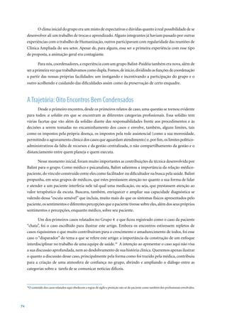 O clima inicial do grupo era um misto de expectativas e dúvidas quanto à real possibilidade de se
     desenvolver ali um trabalho de trocas e aprendizado. Alguns integrantes já haviam passado por outras
     experiências com o trabalho de Humanização, outros participavam com regularidade das reuniões de
     Clínica Ampliada do seu setor. Apesar de, para alguns, essa ser a primeira experiência com esse tipo
     de proposta, a animação geral era contagiante.

             Para nós, coordenadores, a experiência com um grupo Balint-Paidéia também era nova, além de
     ser a primeira vez que trabalhávamos como dupla. Fomos, de início, dividindo as funções de coordenação
     a partir das nossas próprias facilidades: um instigando e incentivando a participação do grupo e o
     outro acolhendo e cuidando das dificuldades assim como da preservação de certo enquadre.



     A Trajetória: Oito Encontros Bem Condensados
            Desde o primeiro encontro, desde os primeiros relatos de caso, uma questão se tornou evidente
     para todos: a solidão em que se encontram as diferentes categorias profissionais. Essa solidão tem
     várias facetas que vão além da solidão diante das responsabilidades frente aos procedimentos e às
     decisões a serem tomadas no encaminhamento dos casos e envolve, também, alguns limites, tais
     como os impostos pela própria doença, os impostos pela rede assistencial (como a sua morosidade,
     permitindo o agravamento clínico dos casos que aguardam atendimento) e, por fim, os limites político-
     administrativos da falta de recursos e da gestão centralizada, o não compartilhamento da gestão e o
     distanciamento entre quem planeja e quem executa.

            Nesse momento inicial, foram muito importantes as contribuições da técnica desenvolvida por
     Balint para o grupo. Como médico e psicanalista, Balint salientou a importância da relação médico-
     paciente, do vínculo construído entre eles como facilitador ou dificultador na busca pela saúde. Balint
     propunha, em seus grupos de médicos, que estes prestassem atenção no quanto a sua forma de lidar
     e atender a um paciente interferia nele tal qual uma medicação, ou seja, que prestassem atenção ao
     valor terapêutico da escuta. Buscava, também, enriquecer e ampliar sua capacidade diagnóstica se
     valendo dessa “escuta sensível” que incluía, muito mais do que os sintomas físicos apresentados pelo
     paciente, os sentimentos e diferentes percepções que o paciente tivesse sobre eles, além dos seus próprios
     sentimentos e percepções, enquanto médico, sobre seu paciente.

            Um	dos	primeiros	casos	relatados	no	Grupo	4		e	que	ficou	registrado	como	o	caso	da	paciente	
     “chata”, foi o caso escolhido para ilustrar este artigo. Embora os encontros estivessem repletos de
     casos riquíssimos e que muito contribuíram para o crescimento e amadurecimento de todos, foi esse
     caso o “disparador” do tema a que se refere este artigo: a importância da construção de um enfoque
     interdisciplinar no trabalho de uma equipe de saúde.26 A intenção ao apresentar o caso aqui não visa
     a sua discussão aprofundada, nem ao desdobramento de sua história clínica. Queremos apenas ilustrar
     o quanto a discussão desse caso, principalmente pela forma como foi trazido pela médica, contribuiu
     para a criação de uma atmosfera de confiança no grupo, abrindo e ampliando o diálogo entre as
     categorias sobre a tarefa de se comunicar notícias difíceis.



      O conteúdo dos casos relatados aqui obedecem a regras de sigilo e proteção não só do paciente como também dos profissionais envolvidos.
     26




74
 