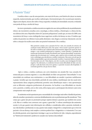 COMUNICAÇÃO DE NOTÍCIAS DIFÍCEIS: compartilhando desafios na atenção à saúde




A Paciente “Chata”
      A	médica	relata	o	caso	de	uma	paciente,	com	mais	de	60	anos,	com	história	de	câncer	na	mama	
esquerda, mastectomizada, que recebeu radioterapia e hormonioterapia e fez reconstrução mamária.
Alguns anos depois, iniciou dor sobre o braço esquerdo, irradiada, de intensidade crescente, evoluindo
com perda de força e atrofia do braço.

      Ao rever o prontuário, a médica encontra no registro do caso vários problemas de encaminhamento
clínico: são incontáveis consultas com a oncologia, a clínica médica, a fisioterapia e a clínica da dor,
nos últimos dois anos. Repetidos relatos de “paciente poliqueixosa”, sendo que, no início de 2009, uma
ressonância do braço e uma cintilografia óssea sugeriram recidiva da doença na área. O médico que
cuidou	da	paciente	nos	últimos	6	anos	pediu	demissão	e	não	chegou	a	conversar	claramente	com	ela	
sobre a situação da recidiva nem sobre um possível tratamento. Diz a médica:

                           Meu primeiro contato com a paciente foi há 1 mês, em consulta de retorno, de
                           condução muito difícil para mim. Por quase 1 hora escutei a paciente queixar-se
                           de todos os médicos que cuidaram dela anteriormente (alguns dos quais são meus
                           amigos e cuja conduta profissional eu respeito) e tentei abordar o resultado dos
                           exames que mostravam recaída. Percebendo uma “postura desconfiada” na paciente,
                           propus que ela retornasse em 1 semana, após a qual eu teria revisado seus exames
                           com a radiologia, para decidirmos o melhor tratamento. Não estou certa de que ela
                           tenha compreendido o que está acontecendo (recidiva). A paciente faltou à consulta.
                           Foi	internada	cerca	de	3	dias	depois,	com	dor	no	peito,	cuja	investigação	foi	toda	
                           negativa. Na enfermaria, os residentes tiveram muita dificuldade de lidar com ela,
                           porque a cada dia havia uma nova queixa e a paciente recusava alta hospitalar. A
                           conclusão geral foi a de que ela era ‘chata’.


       Após o relato, a médica confessou um certo desânimo em atender-lhe (sua consulta foi
remarcada para a semana seguinte) e a sua dificuldade em lidar com pacientes “desconfiados”. A sua
sinceridade em confessar seus sentimentos e a sua dificuldade em atender à paciente mobilizaram
o grupo. Acredito que essa sinceridade, partindo de uma médica, manifestação não tão usual entre
representantes dessa categoria profissional, permitiu uma identificação maior e uma aproximação
com as diferentes categorias profissionais ali presentes. Ao localizar a sua dificuldade no vínculo
com a paciente, a médica, sem se dar conta, abria espaço para a participação dos demais e para uma
compreensão mais ampla do caso.

       As assistentes sociais apontaram para a necessidade de se investigar mais sobre a família da paciente,
além de consultar o prontuário e conversar detalhadamente com os profissionais que lhe atenderam. “Tem
coisas que a gente não põe no prontuário porque expõem demais o paciente, que também tem acesso
a ele. Mas se o médico vem conversar com a gente, a gente fala.” A valiosa contribuição das assistentes
sociais é a de que quanto mais informações são colhidas e consideradas sobre a paciente, incluindo aí
sua vida familiar e profissional, ou seja, quanto mais ampla e integral for a compreensão que se tiver do
paciente e da sua doença, mais amplos e certeiros podem ficar o diagnóstico e o tratamento. E no caso
da referida paciente, seria importante investigar o que na sua história de vida e relações, especialmente
na “história do tratamento”, poderia ter causado essa “postura desconfiada”.



                                                                                                          75
 