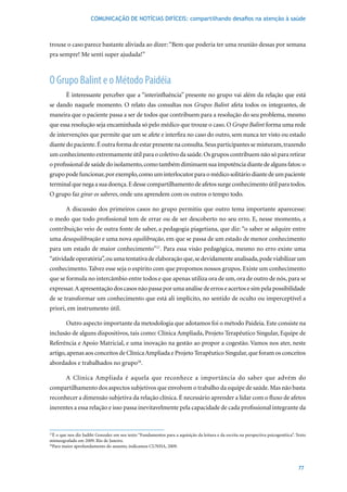 COMUNICAÇÃO DE NOTÍCIAS DIFÍCEIS: compartilhando desafios na atenção à saúde



trouxe o caso parece bastante aliviada ao dizer: “Bem que poderia ter uma reunião dessas por semana
pra sempre! Me senti super ajudada!”



O Grupo Balint e o Método Paidéia
        É interessante perceber que a “interinfluência” presente no grupo vai além da relação que está
se dando naquele momento. O relato das consultas nos Grupos Balint afeta todos os integrantes, de
maneira que o paciente passa a ser de todos que contribuem para a resolução do seu problema, mesmo
que essa resolução seja encaminhada só pelo médico que trouxe o caso. O Grupo Balint forma uma rede
de intervenções que permite que um se afete e interfira no caso do outro, sem nunca ter visto ou estado
diante do paciente. É outra forma de estar presente na consulta. Seus participantes se misturam, trazendo
um conhecimento extremamente útil para o coletivo da saúde. Os grupos contribuem não só para retirar
o profissional de saúde do isolamento, como também diminuem sua impotência diante de alguns fatos: o
grupo pode funcionar, por exemplo, como um interlocutor para o médico solitário diante de um paciente
terminal que nega a sua doença. E desse compartilhamento de afetos surge conhecimento útil para todos.
O grupo faz girar os saberes, onde uns aprendem com os outros o tempo todo.

        A discussão dos primeiros casos no grupo permitiu que outro tema importante aparecesse:
o medo que todo profissional tem de errar ou de ser descoberto no seu erro. E, nesse momento, a
contribuição veio de outra fonte de saber, a pedagogia piagetiana, que diz: “o saber se adquire entre
uma desequilibração e uma nova equilibração, em que se passa de um estado de menor conhecimento
para um estado de maior conhecimento”27. Para essa visão pedagógica, mesmo no erro existe uma
“atividade operatória”, ou uma tentativa de elaboração que, se devidamente analisada, pode viabilizar um
conhecimento. Talvez esse seja o espírito com que propomos nossos grupos. Existe um conhecimento
que se formula no intercâmbio entre todos e que apenas utiliza ora de um, ora de outro de nós, para se
expressar. A apresentação dos casos não passa por uma análise de erros e acertos e sim pela possibilidade
de se transformar um conhecimento que está ali implícito, no sentido de oculto ou imperceptível a
priori, em instrumento útil.

        Outro aspecto importante da metodologia que adotamos foi o método Paideia. Este consiste na
inclusão de alguns dispositivos, tais como: Clínica Ampliada, Projeto Terapêutico Singular, Equipe de
Referência e Apoio Matricial, e uma inovação na gestão ao propor a cogestão. Vamos nos ater, neste
artigo, apenas aos conceitos de Clínica Ampliada e Projeto Terapêutico Singular, que foram os conceitos
abordados e trabalhados no grupo28.

        A Clínica Ampliada é aquela que reconhece a importância do saber que advém do
compartilhamento dos aspectos subjetivos que envolvem o trabalho da equipe de saúde. Mas não basta
reconhecer a dimensão subjetiva da relação clínica. É necessário aprender a lidar com o fluxo de afetos
inerentes a essa relação e isso passa inevitavelmente pela capacidade de cada profissional integrante da


27
  É o que nos diz Judiht Gonzalez em seu texto “Fundamentos para a aquisição da leitura e da escrita na perspectiva psicogenética”. Texto
mimeografado em 2009. Rio de Janeiro.
28
  Para maior aprofundamento do assunto, indicamos CUNHA, 2009.



                                                                                                                                     77
 