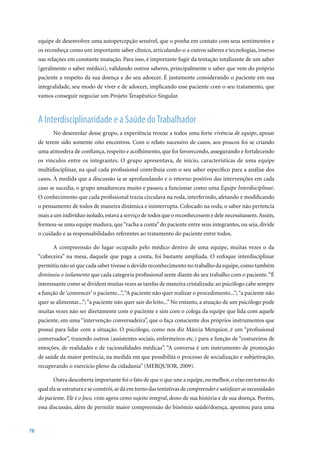 equipe de desenvolver uma autopercepção sensível, que o ponha em contato com seus sentimentos e
     os reconheça como um importante saber clínico, articulando-o a outros saberes e tecnologias, imerso
     nas relações em constante mutação. Para isso, é importante fugir da tentação totalizante de um saber
     (geralmente o saber médico), validando outros saberes, principalmente o saber que vem do próprio
     paciente a respeito da sua doença e do seu adoecer. É justamente considerando o paciente em sua
     integralidade, seu modo de viver e de adoecer, implicando esse paciente com o seu tratamento, que
     vamos conseguir negociar um Projeto Terapêutico Singular.



     A Interdisciplinaridade e a Saúde do Trabalhador
            No desenrolar desse grupo, a experiência trouxe a todos uma forte vivência de equipe, apesar
     de terem sido somente oito encontros. Com o relato sucessivo de casos, aos poucos foi se criando
     uma atmosfera de confiança, respeito e acolhimento, que foi favorecendo, assegurando e fortalecendo
     os vínculos entre os integrantes. O grupo apresentava, de início, características de uma equipe
     multidisciplinar, na qual cada profissional contribuía com o seu saber específico para a análise dos
     casos. À medida que a discussão ia se aprofundando e o retorno positivo das intervenções em cada
     caso se sucedia, o grupo amadureceu muito e passou a funcionar como uma Equipe Interdisciplinar.
     O conhecimento que cada profissional trazia circulava na roda, interferindo, afetando e modificando
     o pensamento de todos de maneira dinâmica e ininterrupta. Colocado na roda, o saber não pertencia
     mais a um indivíduo isolado, estava a serviço de todos que o reconhecessem e dele necessitassem. Assim,
     formou-se uma equipe madura, que “racha a conta” do paciente entre seus integrantes, ou seja, divide
     o cuidado e as responsabilidades referentes ao tratamento do paciente entre todos.

            A compreensão do lugar ocupado pelo médico dentro de uma equipe, muitas vezes o da
     “cabeceira” na mesa, daquele que paga a conta, foi bastante ampliada. O enfoque interdisciplinar
     permitiu não só que cada saber tivesse o devido reconhecimento no trabalho da equipe, como também
     diminuiu o isolamento que cada categoria profissional sente diante do seu trabalho com o paciente. “É
     interessante como se dividem muitas vezes as tarefas de maneira cristalizada: ao psicólogo cabe sempre
     a função de ‘convencer’ o paciente...”, “A paciente não quer realizar o procedimento...”; “a paciente não
     quer se alimentar...”; “a paciente não quer sair do leito...” No entanto, a atuação de um psicólogo pode
     muitas vezes não ser diretamente com o paciente e sim com o colega da equipe que lida com aquele
     paciente, em uma “intervenção conversadeira”, que o faça consciente dos próprios instrumentos que
     possui para lidar com a situação. O psicólogo, como nos diz Márcia Merquior, é um “profissional
     conversador”, trazendo outros (assistentes sociais, enfermeiros etc.) para a função de “costureiros de
     emoções, de realidades e de racionalidades médicas”. “A conversa é um instrumento de promoção
     de saúde da maior potência, na medida em que possibilita o processo de socialização e subjetivação,
     recuperando o exercício pleno da cidadania” (MERQUIOR, 2009).

            Outra descoberta importante foi o fato de que o que une a equipe, ou melhor, o eixo em torno do
     qual ela se estrutura e se constrói, se dá em torno das tentativas de compreender e satisfazer as necessidades
     do paciente. Ele é o foco, visto agora como sujeito integral, dono de sua história e de sua doença. Porém,
     essa discussão, além de permitir maior compreensão do binômio saúde/doença, apontou para uma


78
 
