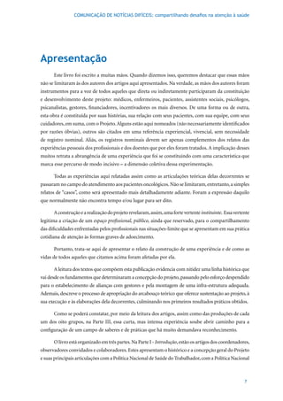 COMUNICAÇÃO DE NOTÍCIAS DIFÍCEIS: compartilhando desafios na atenção à saúde




Apresentação
      Este livro foi escrito a muitas mãos. Quando dizemos isso, queremos destacar que essas mãos
não se limitaram às dos autores dos artigos aqui apresentados. Na verdade, as mãos dos autores foram
instrumentos para a voz de todos aqueles que direta ou indiretamente participaram da constituição
e desenvolvimento deste projeto: médicos, enfermeiros, pacientes, assistentes sociais, psicólogos,
psicanalistas, gestores, financiadores, incentivadores os mais diversos. De uma forma ou de outra,
esta obra é constituída por suas histórias, sua relação com seus pacientes, com sua equipe, com seus
cuidadores, em suma, com o Projeto. Alguns estão aqui nomeados (não necessariamente identificados
por razões óbvias), outros são citados em uma referência experiencial, vivencial, sem necessidade
de registro nominal. Aliás, os registros nominais devem ser apenas complementos dos relatos das
experiências pessoais dos profissionais e dos doentes que por eles foram tratados. A implicação desses
muitos retrata a abrangência de uma experiência que foi se constituindo com uma característica que
marca esse percurso de modo incisivo – a dimensão coletiva dessa experimentação.

      Todas as experiências aqui relatadas assim como as articulações teóricas delas decorrentes se
passaram no campo do atendimento aos pacientes oncológicos. Não se limitaram, entretanto, a simples
relatos de “casos”, como será apresentado mais detalhadamente adiante. Foram a expressão daquilo
que normalmente não encontra tempo e/ou lugar para ser dito.

      A construção e a realização do projeto revelaram, assim, uma forte vertente instituinte. Essa vertente
legitima a criação de um espaço profissional, público, ainda que reservado, para o compartilhamento
das dificuldades enfrentadas pelos profissionais nas situações-limite que se apresentam em sua prática
cotidiana de atenção às formas graves de adoecimento.

      Portanto, trata-se aqui de apresentar o relato da construção de uma experiência e de como as
vidas de todos aqueles que citamos acima foram afetadas por ela.

      A leitura dos textos que compõem esta publicação evidencia com nitidez uma linha histórica que
vai desde os fundamentos que determinaram a concepção do projeto, passando pelo esforço despendido
para o estabelecimento de alianças com gestores e pela montagem de uma infra-estrutura adequada.
Ademais, descreve o processo de apropriação do arcabouço teórico que oferece sustentação ao projeto, à
sua execução e às elaborações dela decorrentes, culminando nos primeiros resultados práticos obtidos.

      Como se poderá constatar, por meio da leitura dos artigos, assim como das produções de cada
um dos oito grupos, na Parte III, essa curta, mas intensa experiência soube abrir caminho para a
configuração de um campo de saberes e de práticas que há muito demandava reconhecimento.

      O livro está organizado em três partes. Na Parte I - Introdução, estão os artigos dos coordenadores,
observadores convidados e colaboradores. Estes apresentam o histórico e a concepção geral do Projeto
e suas principais articulações com a Política Nacional de Saúde do Trabalhador, com a Política Nacional



                                                                                                         7
 