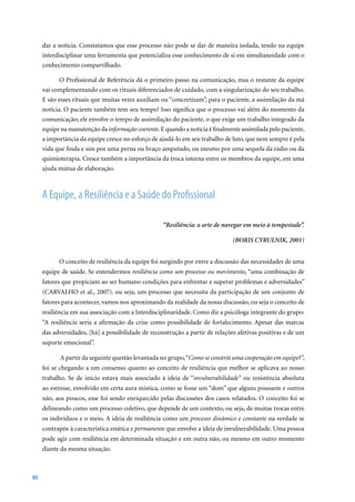 dar a notícia. Constatamos que esse processo não pode se dar de maneira isolada, tendo na equipe
     interdisciplinar uma ferramenta que potencializa esse conhecimento de si em simultaneidade com o
     conhecimento compartilhado.

            O Profissional de Referência dá o primeiro passo na comunicação, mas o restante da equipe
     vai complementando com os rituais diferenciados de cuidado, com a singularização do seu trabalho.
     E são esses rituais que muitas vezes auxiliam ou “concretizam”, para o paciente, a assimilação da má
     notícia. O paciente também tem seu tempo! Isso significa que o processo vai além do momento da
     comunicação; ele envolve o tempo de assimilação do paciente, o que exige um trabalho integrado da
     equipe na manutenção da informação coerente. E quando a notícia é finalmente assimilada pelo paciente,
     a importância da equipe cresce no esforço de ajudá-lo em seu trabalho de luto, que nem sempre é pela
     vida que finda e sim por uma perna ou braço amputado, ou mesmo por uma sequela da radio ou da
     quimioterapia. Cresce também a importância da troca interna entre os membros da equipe, em uma
     ajuda mútua de elaboração.



     A Equipe, a Resiliência e a Saúde do Profissional

                                                   “Resiliência: a arte de navegar em meio à tempestade”.

                                                                               (BORIS CYRULNIK, 2001)


           O conceito de resiliência da equipe foi surgindo por entre a discussão das necessidades de uma
     equipe de saúde. Se entendermos resiliência como um processo ou movimento, “uma combinação de
     fatores que propiciam ao ser humano condições para enfrentar e superar problemas e adversidades”
     (CARVALHO	et	al.,	2007).	ou	seja,	um	processo	que	necessita	da	participação	de	um	conjunto	de	
     fatores para acontecer, vamos nos aproximando da realidade da nossa discussão, ou seja o conceito de
     resiliência em sua associação com a Interdisciplinaridade. Como diz a psicóloga integrante do grupo:
     “A resiliência seria a afirmação da crise como possibilidade de fortalecimento. Apesar das marcas
     das adversidades, [há] a possibilidade de reconstrução a partir de relações afetivas positivas e de um
     suporte emocional”.

           A partir da seguinte questão levantada no grupo, “Como se constrói uma cooperação em equipe?”,
     foi se chegando a um consenso quanto ao conceito de resiliência que melhor se aplicava ao nosso
     trabalho. Se de início estava mais associado à ideia de “invulnerabilidade” ou resistência absoluta
     ao estresse, envolvido em certa aura mística, como se fosse um “dom” que alguns possuem e outros
     não, aos poucos, esse foi sendo enriquecido pelas discussões dos casos relatados. O conceito foi se
     delineando como um processo coletivo, que depende de um contexto, ou seja, de muitas trocas entre
     os indivíduos e o meio. A ideia de resiliência como um processo dinâmico e constante na verdade se
     contrapõe à característica estática e permanente que envolve a ideia de invulnerabilidade. Uma pessoa
     pode agir com resiliência em determinada situação e em outra não, ou mesmo em outro momento
     diante da mesma situação.



80
 