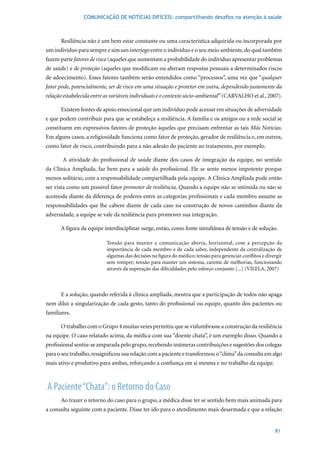 COMUNICAÇÃO DE NOTÍCIAS DIFÍCEIS: compartilhando desafios na atenção à saúde



      Resiliência não é um bem estar constante ou uma característica adquirida ou incorporada por
um indivíduo para sempre e sim um interjogo entre o indivíduo e o seu meio ambiente, do qual também
fazem parte fatores de risco (aqueles que aumentam a probabilidade do indivíduo apresentar problemas
de saúde) e de proteção (aqueles que modificam ou alteram respostas pessoais a determinados riscos
de adoecimento). Esses fatores também serão entendidos como “processos”, uma vez que “qualquer
fator pode, potencialmente, ser de risco em uma situação e protetor em outra, dependendo justamente da
relação estabelecida entre as variáveis individuais e o contexto sócio-ambiental”	(CARVALHO	et	al.,	2007).

      Existem fontes de apoio emocional que um indivíduo pode acessar em situações de adversidade
e que podem contribuir para que se estabeleça a resiliência. A família e os amigos ou a rede social se
constituem em expressivos fatores de proteção àqueles que precisam enfrentar as tais Más Notícias.
Em alguns casos, a religiosidade funciona como fator de proteção, gerador de resiliência e, em outros,
como fator de risco, contribuindo para a não adesão do paciente ao tratamento, por exemplo.

       A atividade do profissional de saúde diante dos casos de integração da equipe, no sentido
da Clínica Ampliada, faz bem para a saúde do profissional. Ele se sente menos impotente porque
menos solitário, com a responsabilidade compartilhada pela equipe. A Clínica Ampliada pode então
ser vista como um possível fator promotor de resiliência. Quando a equipe não se intimida ou não se
acomoda diante da diferença de poderes entre as categorias profissionais e cada membro assume as
responsabilidades que lhe cabem diante de cada caso na construção de novos caminhos diante da
adversidade, a equipe se vale da resiliência para promover sua integração.

      A figura da equipe interdisciplinar surge, então, como fonte simultânea de tensão e de solução.

                           Tensão para manter a comunicação aberta, horizontal, com a percepção da
                           importância de cada membro e de cada saber, independente da centralização de
                           algumas das decisões na figura do médico; tensão para gerenciar conflitos e divergir
                           sem romper; tensão para manter um sistema, carente de melhorias, funcionando
                           através	da	superação	das	dificuldades	pelo	esforço	conjunto	[...]	(VILELA,	2007)



      E a solução, quando referida à clínica ampliada, mostra que a participação de todos não apaga
nem dilui a singularização de cada gesto, tanto do profissional ou equipe, quanto dos pacientes ou
familiares.

      O	trabalho	com	o	Grupo	4	muitas	vezes	permitiu	que	se	vislumbrasse	a	construção	da	resiliência	
na equipe. O caso relatado acima, da médica com sua “doente chata”, é um exemplo disso. Quando a
profissional sentiu-se amparada pelo grupo, recebendo inúmeras contribuições e sugestões dos colegas
para o seu trabalho, ressignificou sua relação com a paciente e transformou o “clima” da consulta em algo
mais ativo e produtivo para ambas, reforçando a confiança em si mesma e no trabalho da equipe.



A Paciente “Chata”: o Retorno do Caso
      Ao trazer o retorno do caso para o grupo, a médica disse ter se sentido bem mais animada para
a consulta seguinte com a paciente. Disse ter ido para o atendimento mais desarmada e que a relação


                                                                                                           81
 