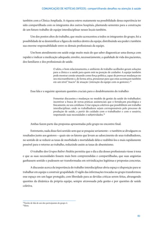 COMUNICAÇÃO DE NOTÍCIAS DIFÍCEIS: compartilhando desafios na atenção à saúde



também com a Clínica Ampliada. A riqueza esteve exatamente na possibilidade dessa experiência ter
sido compartilhada com os integrantes dos outros hospitais, plantando sementes para a construção
de um futuro trabalho de equipe interdisciplinar nesses locais também.

        Um dos pontos altos do trabalho, que muito acrescentou a todos os integrantes do grupo, foi a
possibilidade de se desmistificar a figura do médico dentro da equipe, distribuindo seu poder e também
sua enorme responsabilidade entre os demais profissionais da equipe.

        Um bom atendimento em saúde exige muito mais do que saber diagnosticar uma doença com
rapidez e indicar a medicação adequada; envolve, necessariamente, a qualidade de vida dos pacientes,
dos familiares e dos profissionais de saúde.

                                  O afeto, o bom relacionamento, o ambiente de trabalho acolhedor geram soluções
                                  para a clínica e a saúde para quem está na posição de cuidador. A equipe também
                                  pode mostrar coesão atuando como força política, capaz de provocar mudanças no
                                  seu microambiente e, de forma ativa, pressionar para que estas aconteçam também
                                  em um nível “macro” de atuação (interação da equipe com os gestores).29


        Essa fala e a seguinte apontam questões cruciais para o desdobramento do trabalho:

                                  Fomentar discussões e mudanças no modelo de gestão da saúde do trabalhador;
                                  incentivar a busca de novas práticas assistenciais que o fortaleçam psicológica e
                                  fisicamente, no seu cotidiano. Criar espaços coletivos que possibilitem um trabalho
                                  interdisciplinar, onde os trabalhadores sejam corresponsáveis pelo processo de
                                  produção de saúde, a partir do cuidado com o trabalhador e com o usuário,
                                  respeitando suas necessidades e subjetividades.30


        Ambas fazem parte das propostas apresentadas pelo grupo no encontro final.

        Entretanto, nada disso fará sentido sem que se pesquise seriamente – e também se divulguem os
resultados junto aos gestores – quais são os fatores que levam ao adoecimento de seus trabalhadores,
no sentido de se reduzir as taxas de morbidade e mortalidade deles e reabilitá-los o mais rapidamente
possível para o retorno ao trabalho, reduzindo assim as taxas de absenteísmo.

        O trabalho dos Grupos Balint-Paidéia permitiu que o dia a dia desses profissionais viesse à tona
e que as suas necessidades fossem mais bem compreendidas e compartilhadas, que suas angústias
ganhassem sentido e pudessem ser transformadas em reivindicações legítimas e propostas concretas.

        A discussão acerca da importância do trabalho interdisciplinar abriu espaço e disposição para se
trabalhar em equipe e construir grupalidade. O sigilo das informações trocadas no grupo transformou
esse espaço em um lugar protegido, com liberdade para as devidas críticas serem feitas, abrangendo
questões da dinâmica da própria equipe, sempre atravessada pela gestão e por questões de saúde
coletiva.




 Trecho	de	fala	de	um	dos	participantes	do	grupo	4.
29

 Idem.
30




                                                                                                                 83
 