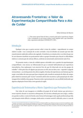 COMUNICAÇÃO DE NOTÍCIAS DIFÍCEIS: compartilhando desafios na atenção à saúde




Atravessando Fronteiras: o Valor da
Experimentação Compartilhada Para o Ato
de Cuidar

                                                                                                       Selma Eschenazi do Rosario

                                    [...] Não somos apenas feixes de fatos; a maneira pela qual as experiências chegam
                                    a nós e entrelaçam-se com nossos sonhos é parte daquele todo a que chamamos
                                    vida	e	experiência	individual	(WINNICOTT,	1993).



Introdução
         Qualquer coisa que se queira escrever sobre o tema do cuidado – especialmente no campo
relativo à saúde – traz a sensação de se estar correndo o risco de abordar um assunto que tem sido
exaustivamente explorado, embora não esgotado. A insistência, no entanto, deve-se ao fato de que esse
foi um elemento manifesto em praticamente todos os grupos formados para discutir as dificuldades
relativas à comunicação de notícias difíceis, conforme já mencionado anteriormente neste livro.

         No presente ensaio, o tema do cuidado aparece articulado com a questão da experimentação
compartilhada e esta merece ser diferenciada do que se entende habitualmente por experiência
intersubjetiva. Esta explanação é um exercício livre do que foi observado em um dos grupos de
trabalho31 e feito pela ótica de alguém que procurou ser fiel, não aos fatos, mas – seguindo a epígrafe
winnicottiana – ao entrelaçamento dos afetos surgidos. Entrelace de experiências com fantasias que fez
surgir o tom lúdico do texto para que fosse composto: pela consulta às anotações do diário de campo,
pelos relatórios semanais; pelo “acesso” à memória afetiva dos encontros; e pela apropriação do relato
inaugural dos trabalhos desse grupo. Passemos então à apresentação do caso escolhido lembrando que
algumas adaptações foram feitas como garantia de sigilo.



Experiência de Testemunhar a Morte: Experiência que Permanece Viva
         Este relato de caso inaugurou os trabalhos do grupo de tal modo intenso que percorreu a
nossa trajetória durante os encontros subsequentes. Na narrativa adotada para esse artigo, a médica
em questão recebeu o nome de Estrela como forma de homenagear todo aquele profissional que lida
com situações muito difíceis e consegue, ainda assim, se manter sensível e delicado, como é o caso da

31
  O grupo mencionado foi formado por profissionais de diversos hospitais públicos que oferecem serviços na área de oncopediatria, sendo
que, nesse caso, tivemos quinze participantes de diferentes categorias. A coordenação dos trabalhos foi feita em parceria com os colegas Rita
de Cássia Silvério e Carlos Alberto Lugarinho, em regime de cocoordenação. Esse relato, no entanto, é fruto de um olhar pessoal sobre os
acontecimentos.



                                                                                                                                        85
 