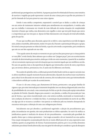 profissional que protagonizou essa história. A pequena paciente foi rebatizada de Serena como tentativa
     de suavizar a tragédia que pode representar a morte de uma criança para os que lhe são próximos. O
     pai foi chamado de Luã para preservar suas raízes ciganas.

           Estrela é uma médica competente, responsável e sensível que se dedica a cuidar de crianças
     em um centro de tratamento intensivo voltado para atendimento em oncopediatria. A médica sabe
     que seu trabalho é estressante em virtude do trato delicado de muitas situações de complexidade
     inerentes à função que realiza, mas demonstra com orgulho o amor que tem pela função que exerce
     e a importância que isso tem para si. Apesar de lidar diariamente com situações de total adversidade,
     gosta do que faz.

           O caso que escolheu para discussão, apesar de se referir a uma experiência ocorrida há alguns
     anos, ainda se mantinha, afetivamente, muito vivo para ela. Durante a apresentação feita para o grupo,
     foi visível a emoção presente no relato de Estrela, o que de certo modo a surpreendeu, pois considerava
     que este era um fato superado em sua vida.

           “Tive aquela catarse de emoção no momento em que o pai me disse para pensar que a criança poderia
     ser meu filho”, revela Estrela. Bem sabemos que os afetos nos “pregam peças”, pois um acontecimento
     revestido de determinado grau emotivo, ainda que vivido em outro momento, é passível de se atualizar
     e de ser novamente expresso por meio de situações que nos remetem àquela que nos mobilizou um dia.
     No caso em questão, trata-se da experiência de alguém que testemunha a morte de outro, experiência
     que, em termos afetivos, permaneceu viva. E assim não foi diferente com Estrela.

           Na ocasião do episódio, talvez, a elaboração possível tenha ficado restrita ao aspecto racional, mas
     os afetos manifestos naquele momento ficaram adormecidos. Quando ela resolveu trazer essa história
     para colocá-la em discussão em nossa roda de conversa, eles recrudesceram como que testemunhando
     o desconforto sofrido por ocasião do acontecimento.

           O caso é o de uma criança, que chamaremos de Serena, pertencente a um grupo familiar de
     ciganos e que, por estar internada para tratamento hospitalar, teve sua doença diagnosticada como fora
     de possibilidades de cura atual, e essa comunicação foi feita ao pai da criança pela equipe antecedente
     ao plantão de Estrela. Quando chegou para assumir o seu plantão, a médica foi procurada por Luã,
     pai de Serena, e que estava inconformado com a má notícia recebida, mostrando-se transtornado e
     sem condições de absorver a verdade dos fatos. A constatação da proximidade da morte de sua filha
     era algo que ele se recusava a acreditar e isso parecia se evidenciar pela sua tentativa desesperada de
     encontrar meios para a obtenção de uma cura milagrosa para Serena.

           Inicialmente esse pai abordou a profissional sugerindo a adoção de procedimentos que,
     pelas circunstâncias em questão, não mais produziriam os efeitos esperados. Ao ouvir da médica as
     justificativas quanto à ineficácia do alcance de tais procedimentos – acarretada pela gravidade do
     quadro clínico que a criança apresentava – Luã reagiu acusando-a de ser insensível aos seus apelos.
     Uma reação intempestiva ocasionada pelo fato de ser muito difícil para ele ter uma expectativa mais
     realística quanto ao prognóstico de Serena. O posicionamento paterno, por si só, já tinha elementos
     suficientes para deixar Estrela aborrecida, mas esse gesto foi relevado por considerar o grau de desespero



86
 