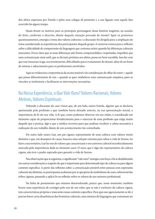 dos afetos expressos por Estrela e pelos seus colegas ali presentes e a sua ligação com aquele fato
     ocorrido há algum tempo.

           Quais foram os motivos para as principais personagens dessa história reagirem, na ocasião
     do feito, conforme o descrito, diante daquela situação povoada de tensão? Após os primeiros
     questionamentos, emergiu o tema dos valores culturais e a discussão foi dirigida para a ampliação do
     tema considerando as experiências dos participantes daquele grupo. A conversa rumou para a reflexão
     sobre a dificuldade de compreensão de linguagens que costuma existir quando há diferenças culturais
     marcantes. Ficou claro que se essas diferenças não forem compreendidas e respeitadas, impedem que
     uma comunicação mais sutil, que se dá mais próxima aos afetos, possa ser bem sucedida. Isso faz com
     que esse insucesso traga, recorrentemente, dificuldades para o tratamento do doente, além de ser fonte
     de estresse e adoecimento para os profissionais envolvidos.

           Aqui se evidenciou a importância da escuta sensível e da consideração do olhar do outro – aquele
     que pensa diferentemente de nós – quando se quer estabelecer uma comunicação empática, para os
     vínculos se instituírem e facilitarem as intervenções necessárias.



     Na Nossa Experiência, o Que Vale Ouro? Valores Racionais, Valores
     Afetivos, Valores Espirituais
           Voltando à discussão do caso vimos que, de um lado, estava Estrela, alguém que se declarou
     apaixonada pela profissão e que também havia deixado antever, na sua apresentação inicial, a
     importância da fé em sua vida. A fé que, como pudemos observar em seu relato, é considerada um
     elemento capaz de proporcionar fortalecimento para o exercício de uma profissão que exige muito
     daquele que a pratica, algo a que a médica recorreu para que pudesse recobrar a calma necessária à
     realização do seu trabalho diante de um acontecimento tão conturbado.

           Do outro lado estava Luã, um pai cigano, representante de uma cultura com valores muito
     distintos e que, em desespero de causa, buscava uma solução extrema para salvar a vida de Serena. Ao
     fazer a sua tentativa, Luã fez uso de valores que caracterizam o seu universo cultural reconhecidamente
     marcado pela importância dada ao elemento ouro. O ouro, que é algo tão representativo da cultura
     cigana, não teve o poder esperado para garantir a vida de Serena.

           Nas observações que se seguiram, o significante “vale ouro” emergiu com força e foi se desdobrando
     em outras considerações a respeito do que é importante para determinado tipo de cultura ou para algum
     contexto específico. A partir das reflexões sobre a comunicação possível entre pessoas com expressões
     culturais tão distintas, os participantes acabaram por se apropriar do simbolismo do ouro, referencial das
     tribos ciganas, passando a aplicá-lo na reflexão sobre os valores do seu universo profissional.

           Na linha de pensamento que estamos desenvolvendo, parece que, nesse momento, também
     houve uma experiência de contágio pelo uso de um valor, que se não é exclusivo da cultura cigana,
     tem características próprias e marcantes nesse contexto específico. Para que esse agenciamento se dê, é
     preciso haver certa dissolvência das fronteiras culturais, uma mistura de linguagens que costumam ser



88
 