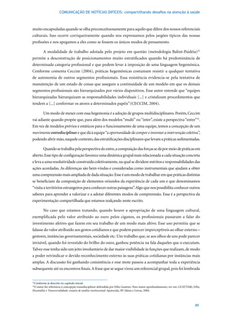 COMUNICAÇÃO DE NOTÍCIAS DIFÍCEIS: compartilhando desafios na atenção à saúde



muito encapsuladas quando se olha preconceituosamente para aquilo que difere dos nossos referenciais
culturais. Isso ocorre corriqueiramente quando nos expressamos pelos jargões típicos das nossas
profissões e nos apegamos a eles como se fossem os únicos modos de pensamento.

        A modalidade de trabalho adotada pelo projeto em questão (metodologia Balint-Paidéia)32
permite a desconstrução de posicionamentos muito estratificados quando há predominância de
determinada categoria profissional e que podem levar à imposição de uma linguagem hegemônica.
Conforme	 comenta	 Ceccim	 (2004),	 práticas	 hegemônicas	 costumam	 resistir	 a	 qualquer	 tentativa	
de autonomia de outros segmentos profissionais. Essa resistência evidencia-se pela tentativa de
manutenção de um estado de coisas que assegure a continuidade de um modelo em que os demais
segmentos profissionais são hierarquizados por vários dispositivos. Esse autor entende que “equipes
hierarquizadas hierarquizam as responsabilidades individuais [...] e cristalizam procedimentos que
tendem a [...] conformar os atores a determinados papéis” (CECCIM,	2004).

        Um modo de mexer com essa hegemonia é a adoção de grupos multidisciplinares. Porém, Ceccim
vai adiante quando propõe que, para além dos modelos “multi” ou “inter”, existe a perspectiva “entre”33.
Em vez de modelos prévios e estáticos para o funcionamento de uma equipe, temos a concepção de um
movimento entredisciplinar e que dá à equipe “a oportunidade de compor e inventar a intervenção coletiva”,
podendo abrir mão, naquele contexto, das estratificações disciplinares que levam a práticas sedimentadas.

        Quando se trabalha pela perspectiva do entre, a composição das forças se dá por meio de práticas em
aberto. Esse tipo de configuração favorece uma dinâmica grupal mais relacionada a cada situação concreta
e leva a uma resolutividade construída coletivamente, na qual se dividem méritos e responsabilidades das
ações acordadas. As diferenças são bem-vindas e consideradas como instrumentais que ajudam a obter
uma compreensão mais ampliada de dada situação. Esse é um modo de trabalhar em que práticas distintas
se beneficiam da composição de elementos oriundos da experiência de cada um e que denominamos
“visita a territórios estrangeiros para conhecer outras paisagens”. Algo que nos possibilita conhecer outros
saberes para aprender a valorizar e a adotar diferentes modos de compreensão. Essa é a perspectiva da
experimentação compartilhada que estamos realçando neste escrito.

        No caso que estamos tratando, quando houve a apropriação de uma linguagem cultural,
exemplificada pelo valor atribuído ao ouro pelos ciganos, os profissionais passaram a falar do
investimento afetivo que fazem em seu trabalho de um modo mais altivo. Esse uso permitiu que se
falasse do valor atribuído aos gestos cotidianos e que podem parecer imperceptíveis ao olhar externo –
gestores, instâncias governamentais, sociedade etc. Um trabalho que, se aos olhos de uns pode parecer
invisível, quando foi revestido do brilho do ouro, ganhou potência na fala daqueles que o executam.
Talvez esse tenha sido um jeito involuntário de dar maior visibilidade às funções que realizam, de modo
a poder reivindicar o devido reconhecimento externo às suas práticas cotidianas por instâncias mais
amplas. A discussão foi ganhando consistência e esse mote passou a acompanhar toda a experiência
subsequente até os encontros finais. A frase que se segue virou um referencial grupal, pois foi lembrada


 Conforme já descrito no capítulo inicial.
32

 O autor faz referência à concepção transdisciplinar defendida por Félix Guattari. Para maior aprofundamento, ver em: GUATTARI, Félix.
33

Psicanálise e Transversalidade: ensaios de análise institucional.	Aparecida,	SP:	Ideias	e	Letras,	2004.



                                                                                                                                  89
 