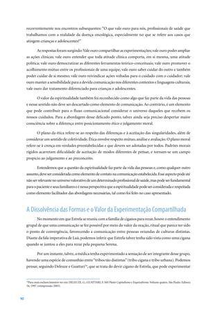 recorrentemente nos encontros subsequentes: “O que vale ouro para nós, profissionais de saúde que
     trabalhamos com a realidade da doença oncológica, especialmente no que se refere aos casos que
     atingem crianças e adolescentes?”

             As respostas foram surgindo: Vale ouro compartilhar as experimentações; vale ouro poder ampliar
     as ações clínicas; vale ouro entender que toda atitude clínica comporta, em si mesma, uma atitude
     política; vale ouro democratizar as diferentes ferramentas teórico-conceituais; vale ouro promover o
     acolhimento mútuo entre os profissionais de uma equipe; vale ouro saber cuidar do outro e também
     poder cuidar de si mesmo; vale ouro reivindicar ações voltadas para o cuidado com o cuidador; vale
     ouro manter a sensibilidade para a devida comunicação nos diferentes contextos e linguagens culturais;
     vale ouro dar tratamento diferenciado para crianças e adolescentes.

             O valor da espiritualidade também foi reconhecido como algo que faz parte da vida das pessoas
     e nesse sentido não deve ser descartado como elemento de comunicação. Ao contrário, é um elemento
     que pode contribuir para o fluxo comunicacional considerar o universo daqueles que recebem os
     nossos cuidados. Para a abordagem desse delicado ponto, talvez ainda seja preciso despertar maior
     consciência sobre a diferença entre posicionamento ético e julgamento moral.

             O plano da ética refere-se ao respeito das diferenças e à aceitação das singularidades, além de
     considerar um sentido de coletividade. Ética envolve respeito mútuo, análise e avaliação. O plano moral
     refere-se à crença em verdades preestabelecidas e que devem ser adotadas por todos. Padrões morais
     rígidos acarretam dificuldade de aceitação de modos diferentes de pensar, e tornam-se um campo
     propício ao julgamento e ao preconceito.

             Entendemos que a questão da espiritualidade faz parte da vida das pessoas e, como qualquer outro
     assunto, deve ser considerada como elemento de contato na comunicação estabelecida. Esse aspecto pode até
     não ser relevante no universo valorativo de um determinado profissional de saúde, mas pode ser fundamental
     para o paciente e seus familiares e é nessa perspectiva que a espiritualidade pode ser considerada e respeitada
     como elemento facilitador das abordagens necessárias, tal como foi feito no caso apresentado.



     A Dissolvência das Formas e o Valor da Experimentação Compartilhada
             No momento em que Estrela se reuniu com a família de ciganos para rezar, houve o entendimento
     grupal de que uma comunicação se fez possível por meio do valor da oração, ritual que parece ter sido
     o ponto de convergência, favorecendo a comunicação entre pessoas oriundas de culturas distintas.
     Diante da fala imperativa de Luã, podemos inferir que Estrela talvez tenha sido vista como uma cigana
     quando se juntou a eles para rezar pela pequena Serena.

             Por um instante, talvez, a médica tenha experimentado a sensação de ser integrante desse grupo,
     havendo uma espécie de comunhão entre “tribos tão distintas” (tribo cigana e tribo urbana). Podemos
     pensar, seguindo Deleuze e Guattari34, que se trata do devir cigano de Estrela, que pode experimentar


      Para	mais	esclarecimentos	ver	em:	DELEUZE,	G.;	GUATTARI,	F.	Mil Platôs Capitalismo e Esquizofrenia. Volume quatro. São Paulo: Editora
     34

     34,	1997	(reimpressão	2005).



90
 