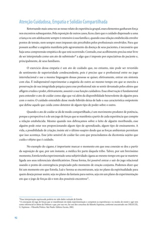 Atenção Cuidadosa, Empatia e Solidão Compartilhada
             Retornando mais uma vez ao nosso relato de experiência grupal, esses elementos ganharam força
     nos encontros subsequentes. Pela exposição de outros casos, ficou claro que o cuidado dispensado a uma
     criança ou um adolescente sempre é extensivo à sua família e, quando essa relação estabelecida envolve
     pontos de tensão, nem sempre esses impasses são percebidos pelos profissionais envolvidos. Para que
     possam acolher a angústia manifesta pelo agravamento da doença de seus pacientes, é necessário que
     haja uma compreensão empática do que está ocorrendo. Contudo, esse acolhimento precisa estar livre
     de ser interpretado como um ato de submissão36 a algo que é imposto por expectativas do paciente e,
     principalmente, de seus familiares.

             O exercício dessa empatia é um ato de cuidado que, no entanto, não pode ser revestido
     de sentimento de superioridade condescendente, pois é preciso que o profissional entre no jogo
     interrelacional e use a mesma linguagem dessas pessoas se quiser, efetivamente, entrar em sintonia
     com elas. É indispensável experimentar a angústia do outro ao mesmo tempo em que se exercita a
     preservação de sua integridade psíquica para esse profissional não se sentir devastado pelos afetos que
     afligem a todos e poder, efetivamente, assumir a sua função cuidadora. Essa observação é fundamental
     para entender o ato de cuidar como algo que vai além da disponibilidade benevolente de alguém para
     com o outro. O cuidado entendido desse modo híbrido deixa de lado a sua característica onipotente
     que define aquele que cuida como detentor de algum tipo de poder sobre o outro.

             Quando o ato de cuidar se dá de modo compartilhado, é um movimento produtor de potência,
     porque a perspectiva é a de um jogo de forças que se manifesta a partir de cada experiência que compõe
     a relação estabelecida. Mesmo quando nos debruçamos sobre o leito de alguém moribundo, esse
     alguém pode estar nos proporcionando algum tipo de aprendizado, algum tipo de ensinamento. A
     vida, a possibilidade de criação, insiste até o último suspiro desde que as forças ambientais permitam
     que isso aconteça. Esse jeito sensível de cuidar faz com que prescindamos da dicotomia sujeito que
     cuida e objeto que é cuidado.

             No exemplo do cigano, é importante marcar o momento em que essa conexão se deu a partir
     da suposição de que, por um instante, a médica fez parte daquela tribo. Talvez, por um brevíssimo
     momento, Estrela tenha experimentado uma subjetividade cigana ao mesmo tempo em que se manteve
     ligada aos seus referenciais identificatórios. Dessa forma, foi possível entrar e sair do jogo relacional
     usando o ponto de convergência propiciado pelo momento de oração conjunta. Podemos dizer que
     foi um momento em que Estrela, Luã e Serena se encontraram, seja no plano da espiritualidade para
     quem deseja pensar assim; seja no plano da fantasia para outros, seja em um plano da experimentação
     em que o jogo de forças dá o tom dos possíveis encontros37.




      Essa interpretação equivocada poderia ter sido dada à atitude de Estrela.
     36

      A concepção de jogo de forças que se manifestam em dada experimentação e compõem as experiências e os modos de existir e agir tem
     37

     como	referencial	as	ideias	de	Deleuze	e	que,	por	sua	vez,	faz	uso	dos	conceitos	do	filósofo	Espinosa,	conforme	encontrado	em:	DELEUZE,	
     G. Espinosa – Filosofia Prática. São Paulo: Editora Escuta, 2002.




92
 