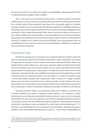 para que se possa fazer uso da compreensão empática com sensibilidade e segurança a fim de se obter
     o resultado esperado de qualquer atitude cuidadora.

             Nesse, e nos demais casos apresentados posteriormente, a ambiência grupal foi de tamanho
     acolhimento que era como se todos estivessem debruçados à beira do leito de cada paciente prestando-
     lhe os devidos cuidados. Nesses momentos o que víamos ali era uma equipe agindo em comunhão,
     sem sequer se lembrar que eram profissionais de instituições hospitalares e modalidades disciplinares
     tão distintas, mas ao mesmo tempo podendo contribuir com a especificidade da sua bagagem pessoal,
     profissional e cultural. Equipe desassujeitada. Vamos chamá-la assim para enfatizar os momentos em
     que os afetos circulavam com mais intensidade e o caso apresentado não era só de um dos participantes
     porque passava a ser cuidado por todos, havendo uma produção coletiva. Aos poucos, o clima ambiental
     retornava ao habitual com as devidas intervenções individuais. Essas experimentações feitas em
     compartilhamento foram suscetíveis de provocar novas modalidades de subjetivação, o surgimento
     de novos horizontes existenciais.



     Considerações Finais
             Partirmos da exposição de uma narrativa em que a questão da diferença de valores culturais fez
     ruído na comunicação estabelecida entre família e profissional, criando, inicialmente, uma situação
     de impasse que foi resolvida a partir da atitude tomada pelo profissional envolvido. Embora esse
     episódio tenha ocorrido há alguns anos, a pessoa que o apresentou elegeu essa história pelo inusitado
     da situação enfrentada e que nos serviu para constatar que uma situação aparentemente solucionada
     pode permanecer irresoluta quando o que prevalece é a solidão profissional. Assim, vimos como foi
     importante a revivescência do fato por ter viabilizado uma elaboração mais abrangente do que ocorreu
     no plano dos afetos. Essa ilustração também serviu para descrever as reações no momento em que
     o caso foi apresentado e perceber como o grupo pode acolher, sentindo com38 a colega, a angústia
     gerada, para extrair desse acontecimento novos modos de perceber e de agir. Podemos dizer que o
     grupo experimentou empaticamente o que ali ocorreu, havendo um intercâmbio afetivo que permitiu
     maior compreensão a respeito de dificuldades semelhantes enfrentadas no cotidiano de suas funções.

             Esse grupo específico chegou a uma interessante elaboração das diferenças existentes entre
     as reuniões científicas (que existem em qualquer unidade hospitalar e que se destinam a discutir
     coletivamente os casos clínicos para intercâmbio de opiniões técnicas) e o que ocorreu nos chamados
     Grupos Balint. Vale a pena citar o que concluíram em seu trabalho de apresentação final para demonstrar
     a percepção que tiveram. Para eles, trabalhos dessa natureza podem ser compreendidos por dois eixos:
     um de caráter mais objetivo e outro mais subjetivo. Por caráter objetivo eles entenderam que é “[...] a
     discussão e o encaminhamento dos casos na perspectiva das necessidades e demandas do paciente e
     familiares”. E por caráter subjetivo entenderam que é o espaço “[...] onde os afetos e singularidades dos



     38
       Termo empregado por Sandor Ferenczi, psicanalista húngaro, para designar a capacidade para se colocar em disponibilidade e “sentir
     com”	o	paciente	os	afetos	vividos	nos	relacionamentos.	Ver	em:	FERENCZI,	S.	[1928]	Elasticidade	da	Técnica	Analítica.	In:	Obras Completas.
     Volume	4.	São	Paulo:	Editora	Martins	Fontes,	1992.



94
 